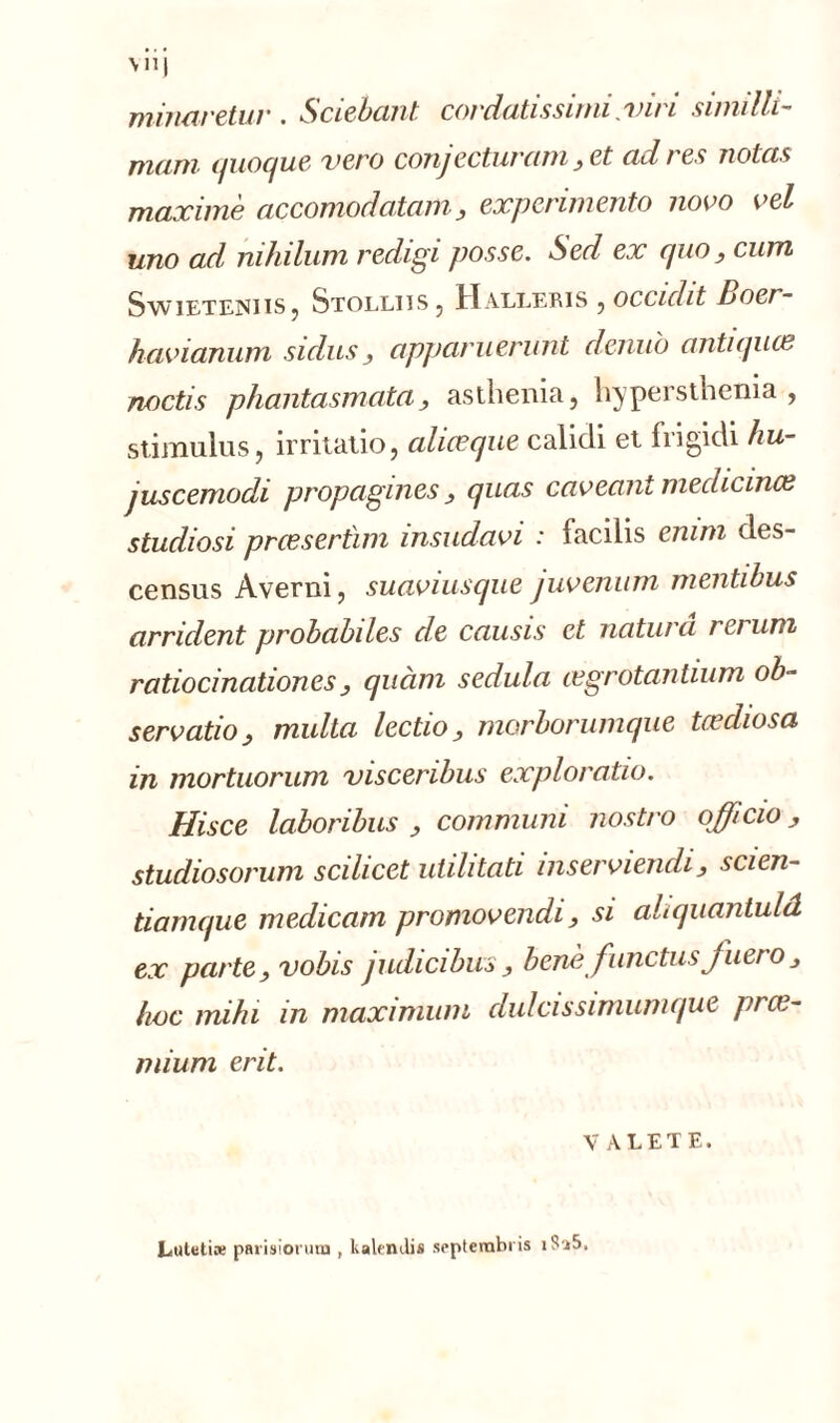 miiiaretur . Sciebant cordatissimi /vin similli~ muni quoque xero conjecturant ,et cul / es notas maxime accomodatam, expcrimento novo vel uno ad nihilum redigi posse. Sed ex quo, cum Sy/vieteniis , Stolliis, Halleris , occiclit Boer- havianum sidus, apparuerunt denuo antiques noctis phantasmata3 asthenia, hypersthenia , stimulus, irritatio, ciliœque calidi et frigidi hu- juscemodi propagines y quas caveant mechcince studiosi prceserùm insudavi : facilis emm des- census Averni, suaviusque juvenum mentibus arrident probabiles de causis et naturâ rerum ratiocination es y quàm sedula csgrotantium ob~ servatioy multa lectio, morborumque tœdiosa in mortuorum visceribus exploraüo. Hisce laboribus , commuai nostro officio y studiosorum scilicet utilitati inserviendi, scien- tianujue medicam promovendi , si ahquantuld ex parte, vobis judicibus, benè fiinctus fuero3 hoc miln in maximum clulcissimumque près- mium erit. YALETE. Eutetiæ parisiorum , kalendis septernbris iS'i5.