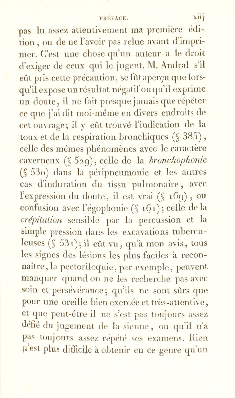 pas lu assez attentivement ma première édi- tion , ou de ne l’avoir pas relue avant d’impri- mer. C’est une chose qu’un auteur a le droit d’exiger de ceux qui le jugent. M. Andral s’il eût pris cette précaution, se fût aperçu que lors- qu’il expose un résultat négatif ou qu’il exprime un doute, il ne fait presque jamais que répéter ce que j’ai dit moi-même en divers endroits de cet ouvrage; il y eût trouvé l’indication de la toux et de la respiration bronchiques (§ 385) , celle des mêmes phénomènes avec le caractère caverneux (§ 5aq), celle de la bronchophonie (§ 53o) dans la péripneumonie et les autres cas d’induration du tissu pulmonaire, avec l’expression du doute, il est vrai (§ 169) , ou confusion avec l’égophonie (§ 161); celle delà crépitation sensible par la percussion et la simple pression dans les excavations tubercu- leuses (§ 531); il eût vu, qu’à mon avis, tous les signes des lésions les plus faciles à recon- naître, la pectoriioquie, par exemple, peuvent manquer quand ou 11e les recherche pas avec soin et persévérance; qu’ils ne sont sûrs que pour une oreille bien exercée et très-attentive, et que peut-être il ne s’est pas toujours assez défié du jugement de la sienne, ou qu’il n’a pas toujours assez répété ses examens. Rien p est plus difficile à obtenir en ce genre qu’un