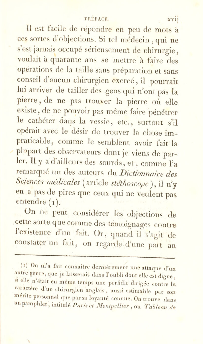 PREFACE. XV ij Il est facile de répondre en peu de mois à ces sortes d objections. Si tel médecin , qui ne s est jamais occupé sérieusement de chirurgie, voulait h quarante ans se mettre à faire des opérations de la taille sans préparation et sans conseil d’aucun chirurgien exercé, il pourrait lui arriver de tailler des gens qui n’ont pas la pierre, de ne pas trouver la pierre où elle existe, de ne pouvoir pas meme faire pénétrer le cathéter dans la vessie, etc., surtout s’il opérait avec le désir de trouver la chose im- praticable, comme le semblent avoir fait la plupart des observateurs dont je viens de par- k'1. Il y a d ailleurs des sourds, et, comme l’a remarqué un des auteurs du Dictionnaire des Sciences medicales (article stéthoscope), il n’y en a pas de pires que ceux qui ne veulent pas entendre (i). On ne peut considérer les objections de cette soi te que comme des témoignages contre l’existence d’un fait. Or, quand il s’agit de constater un fait, on regarde d une part au (i) On ma fait connaître dernièrement une attaque d’un autre genre, que je laisserais dans l’oubli dont elle est digne, S1 elle n était en même temps une perfidie dirigée contre le caractère d un chirurgien anglais, aussi estimable par son mente personnel que par sa loyauté connue. On trouve dans un pamphlet, intitulé Paris et Montpellier , ou Tableau de