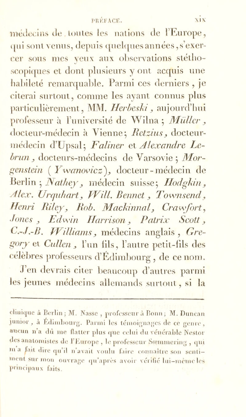 médecins de foules les nations de l’Europe, (jnî sont venus, depuis quelquesannées,s’exer- cer sous nies veux aux observations stéllio- scopiques et dont plusieurs y ont acquis une habileté remarquable. Parmi ces derniers , je citerai surtout, comme les ayant connus plus particulièrement, MM. Herbeski, aujourd’hui professeur à l’université de Wilna ; Millier, docteur-médecin à Vienne; Retzius, docteur- médecin d’Upsul; Faliner ex, Alexandre Le- brun, docteurs-médecins de Varsovie ; Mor- genstern ( Y veanovicz), docteur-médecin de Berlin ; Nathey, médecin suisse; Hodgkin, Alex. Urcjahart, JVill. Bennet , Townsend, Henri Riley, Rob. Mackinnal, Crawfort, doues , Edw'in Harrison, Patrix Scott, C.-J.-B. PVilliams, médecins anglais , Gre- gory et Cullen , l’un fils, l’autre petit-fils des célèbres professeurs d’Edimbourg , de ce nom. J’en devrais citer beaucoup d’autres parmi les jeunes médecins allemands surtout, si la clinique à Berlin ; M. Nasse , professeur à Bonn; M. Duncan junior, à Edimbourg. Parmi les témoignages de ce genre, aucun n a dû me flatter plus «pic celui du vénérable Nestor des anatomistes de 1 Europe , le professeur Sremmcring , qui m a jait dire qu il n avait voulu faire connaître son senti- ment sur mon ouvrage qu’après avoir vérifié lui—même les principaux faits.