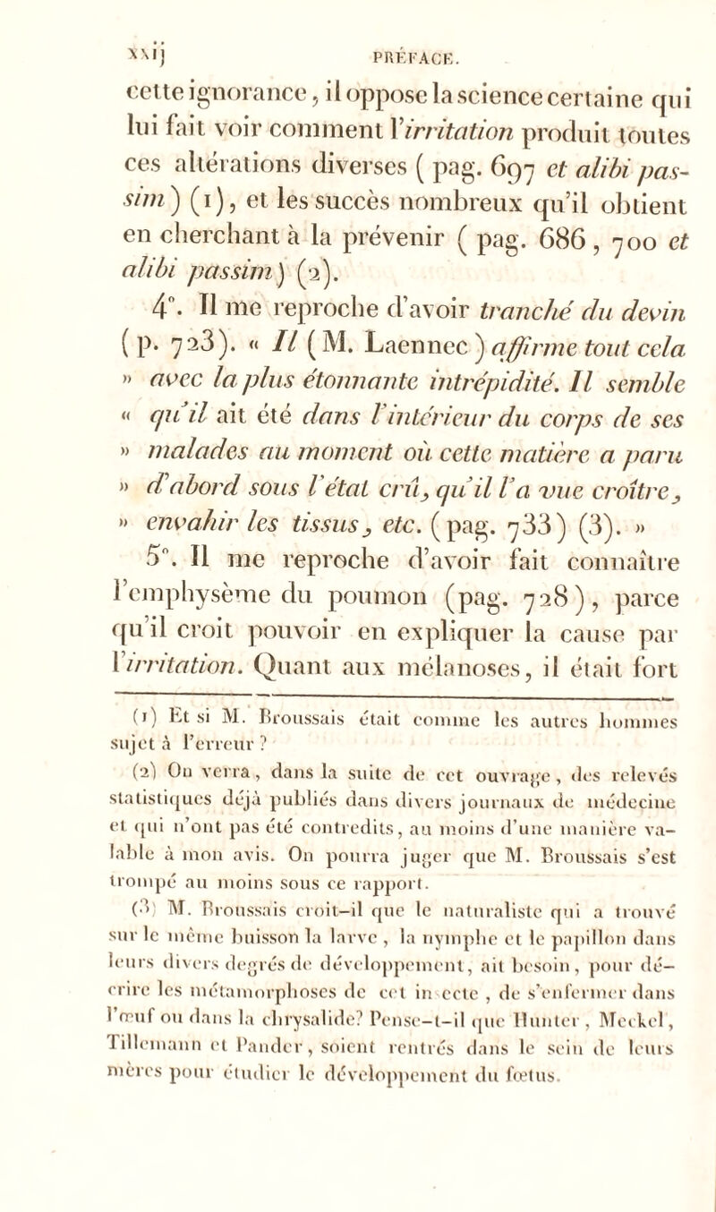 cette ignorance, il oppose la science certaine qui lui fait voir comment Xirritation produit toutes ces altérations diverses ( pag. 697 et alibi pas- sim ) (1), et les succès nombreux qu’il obtient en cherchant à la prévenir ( pag. 686, 700 et alibi pas sim) (2). 4°. Il nie reproche d’avoir tranché du devin ( p. 723). « Il (M. Laennec ) affirme tout cela ” avec la plus étonnante intrépidité. Il semble « cpi il ait été dans Vintérieur du corps de ses » malades au moment où cette matière a paru » d'abord sous l'état crû> qu il Va vue croître> »> envahir les tissusj etc. (pag. 733) (3). » 5°. Il me reproche d’avoir fait connaître 1 emphysème du poumon (pag. 728), parce qu il croit pouvoir en expliquer la cause par X irritation. Quant aux m élan oses, il était fort (i) ht si M. Broussais était comme les autres hommes sujet à l’erreur? (aj On verra, dans la suite de cet ouvrage, «les relevés statistiques déjà publiés dans divers journaux de médecine et, qui n’ont pas été contredits, au moins d’une manière va- lable à mon avis. On pourra juger que M. Broussais s’est trompé au moins sous ce rapport. (•>! M. Broussais croit-il que le naturaliste qui a trouvé sur le même buisson la larve , la nymphe et le papillon dans leurs divers degrés de développement, ait besoin, pour dé- crire les métamorphoses de cet in ecte , de s’enfermer dans 1 rruf ou dans la chrysalide? Pense-l-il que limiter , Meckcl, rillemann et Bander, soient rentrés dans le sein de leurs mères pour étudier le développement du fœtus.