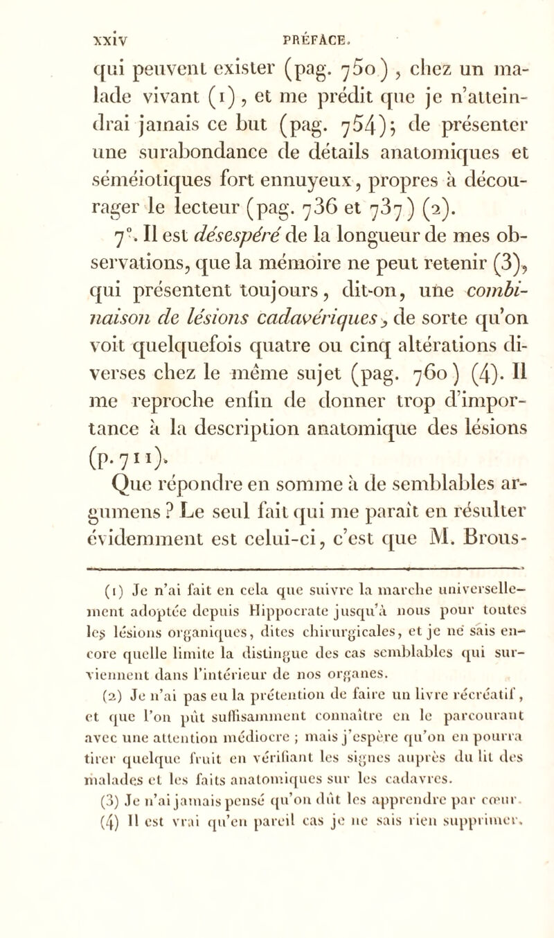 qui peuvent exister (pag. r]5o) , chez un ma- lade vivant (i), et me prédit que je n’attein- drai jamais ce but (pag. 754); de présenter une surabondance de détails anatomiques et séméiotiques fort ennuyeux, propres à décou- rager le lecteur (pag. 736 et 737) (2). 70. Il est désespéré de la longueur de mes ob- servations, que la mémoire 11e peut retenir (3), qui présentent toujours, dit-on, une combi- naison de lésions cadavériques> de sorte qu’on voit quelquefois quatre ou cinq altérations di- verses chez le même sujet (pag. 760) (4). Il me reproche enlin de donner trop d’impor- tance à la description anatomique des lésions (p.711). Que répondre en somme à de semblables ar- gumens ? Le seul fait qui me parait en résulter évidemment est celui-ci, c’est que M. Brous- (1) Je n’ai fait en cela que suivre la marche universelle- ment adoptée depuis Hippocrate jusqu’à nous pour toutes les lésions organiques, dites chirurgicales, et je ne sais en- core quelle limite la distingue des cas semblables qui sur- viennent dans l’intérieur de nos organes. (2) Je n’ai pas eu la prétention de faire un livre récréatif, et que l’on pût suffisamment connaître en le parcourant avec une attention médiocre ; mais j’espère qu’on en pourra tirer quelque fruit en vérifiant les signes auprès du lit des malades et les faits anatomiques sur les cadavres. (3) Je n’ai jamais pensé qu’on dût les apprendre par cœur (4) H est vrai qu’en pareil cas je ne sais rien supprimer.