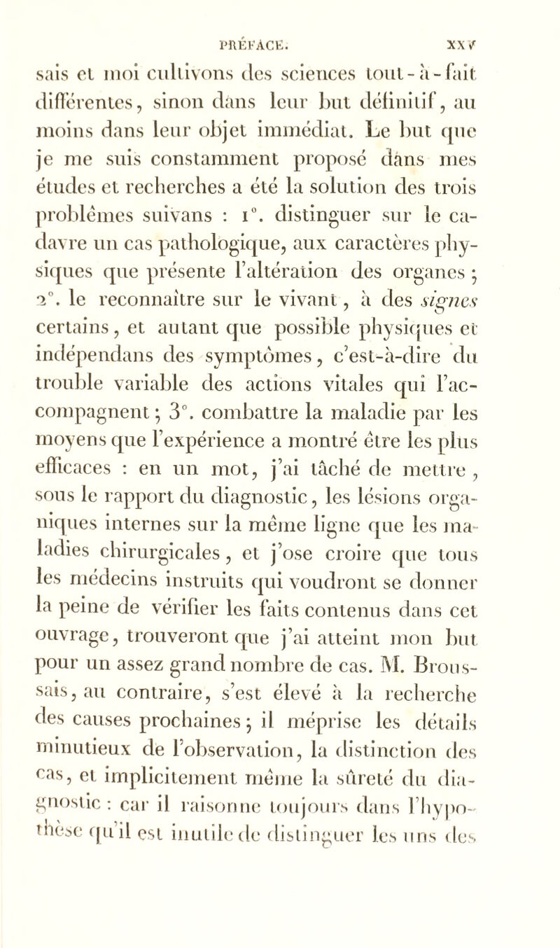 sais et moi cultivons des sciences tout-à-fait différentes, sinon dans leur but définitif, au moins dans leur objet immédiat. Le but que je me suis constamment proposé dans mes études et recherches a été la solution des trois problèmes suivans : i°. distinguer sur le ca- davre un cas pathologique, aux caractères phy- siques que présente l’altération des organes ; *i°. le reconnaître sur le vivant, à des signes certains, et autant que possible physiques et indépendans des symptômes, c’est-à-dire du trouble variable des actions vitales qui l’ac- compagnent; 3°. combattre la maladie par les moyens que l’expérience a montré être les plus efficaces : en un mot, j’ai tâché de mettre , sons le rapport du diagnostic, les lésions orga- niques internes sur la même ligne que les ma- ladies chirurgicales, et j’ose croire que tous les médecins instruits qui voudront se donner la peine de vérifier les faits contenus dans cet ouvrage, trouveront que j’ai atteint mon but pour un assez grand nombre de cas. M. Brous- sais, au contraire, s’est élevé à la recherche des causes prochaines ; il méprise les détails minutieux de l’observation, la distinction des cas, et implicitement même la sûreté du dia- gnostic : car il raisonne toujours dans l’hypo- thèse quil est inutile de distinguer les uns des