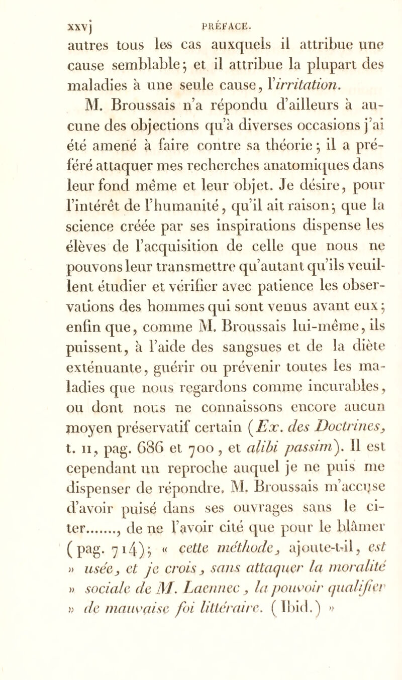 autres tous les cas auxquels il attribue une cause semblable \ et il attribue la plupart des maladies à une seule cause, Xirritation. M. Broussais n’a répondu d’ailleurs à au- cune des objections qu’à diverses occasions j’ai été amené à faire contre sa théorie ; il a pré- féré attaquer mes recherches anatomiques dans leur fond meme et leur objet. Je désire, pour l’intérêt de l’humanité, qu’il ait raison} que la science créée par ses inspirations dispense les élèves de l’acquisition de celle que nous ne pouvons leur transmettre qu’autant qu’ils veuil- lent étudier et vérifier avec patience les obser- vations des hommes qui sont venus avant eux ; enfin que, comme M. Broussais lui-même, ils puissent, à l’aide des sangsues et de la diète exténuante, guérir ou prévenir toutes les ma- ladies que nous regardons comme incurables, ou dont nous ne connaissons encore aucun moyen préservatif certain (Ex. des Doctrines, t. ii, pag. G36 et 700, et alibi passait). 11 est cependant un reproche auquel je ne puis me dispenser de répondre. M. Broussais m’accqse d’avoir puisé dans ses ouvrages sans le ci- ter , de ne l’avoir cité que pour le blâmer ( pag. 714)5 « cette méthodeajoute-t-il, est » usée y et je crois, sans attaquer la moralité » sociale de M. Laennec, la pouvoir qualifier de mauvaise foi littéraire. ( Ibid.) »