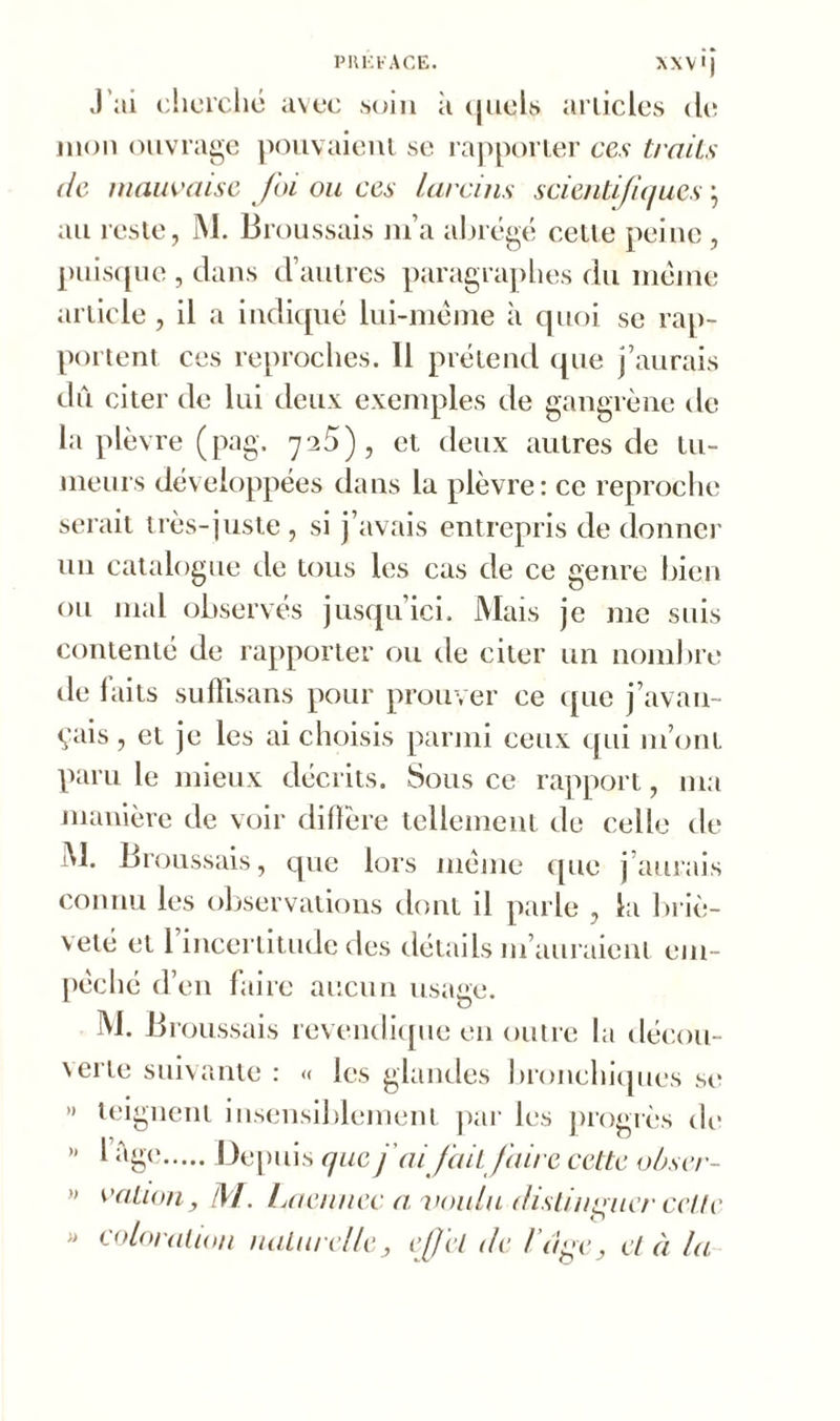J’ai cherché avec soin à quêta articles de mon ouvrage pouvaient se rapporter ces traits de mauvaise foi ou ces larcins scientifiques, au reste, M. Broussais m’a abrégé celte peine , puisque , dans d’autres paragraphes du meme article, il a indiqué lui-même à quoi se rap- portent ces reproches. 11 prétend que j’aurais du citer de lui deux exemples de gangrène de la plèvre (pag. 725), et deux autres de tu- meurs développées dans la plèvre: ce reproche serait très-juste, si j’avais entrepris de donner un catalogue de tous les cas de ce genre bien ou mal observés jusqu’ici. Mais je me suis contenté de rapporter ou de citer un nombre de laits sufhsans pour prouver ce que j’avan- çais , et je les ai choisis parmi ceux qui m’ont paru le mieux décrits. Sous ce rapport, ma manière de voir diffère tellement de celle de M. Broussais, que lors même que j’aurais connu les observations dont il parle , la briè- veté et 1 incertitude des détails m’auraient em- pêché d’en faire aucun usage. M. Broussais revendique en outre la décou- \erie suivante : « les glandes bronchiques se >» teignent insensiblement par les progrès de ” l ;^ge Depuis que j'aifait faire cette obser- » vation, M. Laennec a voulu distinguer celle M coloration naturelle, effet de l uge, et à la