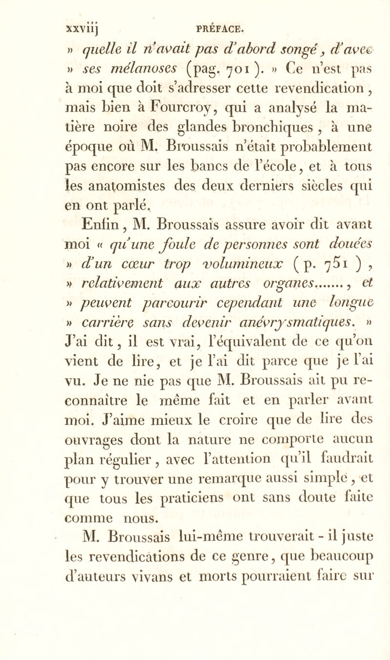 » quelle il n avait pas d’abord songé, d’aveu » ses mélanoses (pag. 701 ). » Ce n’est pas à moi que doit s’adresser cette revendication , mais bien à Fourcroy, qui a analysé la ma- tière noire des glandes bronchiques , à une époque où M. Broussais n’était probablement pas encore sur les bancs de l’école, et à tous les anatomistes des deux derniers siècles qui en ont parlé. Enlin, M. Broussais assure avoir dit avant moi « qu’une foule de personnes sont douées » d’un cœur trop volumineux ( p. 751 ) , » relativement aux autres organes , et » peuvent parcourir cependant une longue » carrière sans devenir anévrysmatiques. » J’ai dit, il est vrai, l’équivalent de ce qu’on vient de lire, et je l’ai dit parce que je l’ai vu. Je ne nie pas que M. Broussais ait pu re- connaître le meme fait et en parler avant moi. J’aime mieux le croire que de lire des ouvrages dont la nature ne comporte aucun plan régulier, avec l’attention qu’il faudrait pour y trouver une remarque aussi simple, et que tous les praticiens ont sans doute faite comme nous. M. Broussais lui-même trouverait - il juste les revendications de ce genre, que beaucoup d’auteurs vivans et morts pourraient faire sur