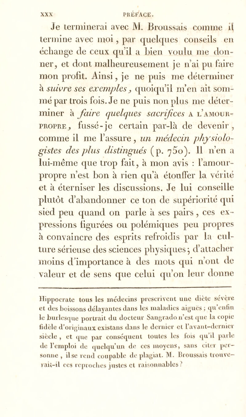 Je terminerai avec M. Broussais comme il termine avec moi, par quelques conseils en échange de ceux qu’il a bien voulu me don- ner, et dont malheureusement je n’ai pu faire mon profit. Ainsi, je ne puis me déterminer à suivre ses exemples, quoiqu’il m’en ait som- mé par trois fois. Je ne puis non plus me déter- miner à faire quelques sacrifices a l’amour- propre fussé-je certain par-là de devenir, comme ii me l’assure, un médecin physiolo- gistes des plus distingués (p. ^ôo). 11 n’en a lui-même que trop fait, à mon avis : l’amour- propre n’est bon à rien qu’à étouffer la vérité et à éterniser les discussions. Je lui conseille plutôt d’abandonner ce ton de supériorité qui sied peu quand on parle à ses pairs , ces ex- pressions figurées ou polémiques peu propres à convaincre des esprits refroidis par la cul- ture sérieuse des sciences physiques j d’attacher moins d’importance à des mots qui n’ont de valeur et de sens que celui qu’on leur donne Hippocrate tous les médecins prescrivent une diète sévère et des boissons délayantes dans les maladies aiguës; qu’enfui le burlesque portrait du docteur Sangrado n’est que la copie fidèle d’originaux existans dans le dernier et 1 avant—dernier siècle , et que par conséquent toutes les lois qu il parle de l’emploi de quelqu’un de ces moyens, sans citer per- sonne , il se rend coupable de plagiat. M. Broussais trouve- rait-il ces reproches justes et raisonnables?