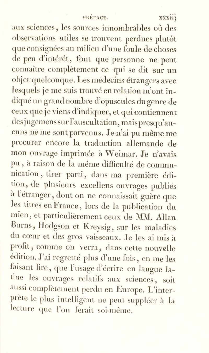 PRÉFACE. XXXÜj aux sciences, les sources innombrables où des observations utiles se trouvent perdues plutôt ([ue consignées au milieu d’une foule de choses de peu d’intérêt, font que personne ne peut connaître complètement ce qui se dit sur un objet quelconque. Les médecins étrangers avec lesquels je me suis trouvé en relation m’ont in- diqué un grand nombre d’opuscules du genre de ceux que je viens d’indiquer, et qui contiennent des jugemens sur l’auscultation, maispresqu’au- cuns ne me sont parvenus. Je n’ai pu meme me procurer encore la traduction allemande de mon ouvrage imprimée à Weimar. Je n’avais pu , à raison de la même difficulté de commu- nication , tirer parti, dans ma première édi- tion , de plusieurs excellons ouvrages publiés a 1 étranger, dont on ne connaissait guère que les titres en France, lors de la publication du mien, et particulièrement ceux de MM. Allan Burns, Hodgson et Kreysig, sur les maladies du cœur et des gros vaisseaux. Je les ai mis à profit, comme on verra, dans cette nouvelle édition. J’ai regretté plus d’une fois, en me les faisant lire, que l’usage d’écrire en langue la- tine les ouvrages relatifs aux sciences, soit aussi complètement perdu en Europe. L’inter- prete le plus intelligent ne peut suppléer à la lecture que l’on ferait soi-même.