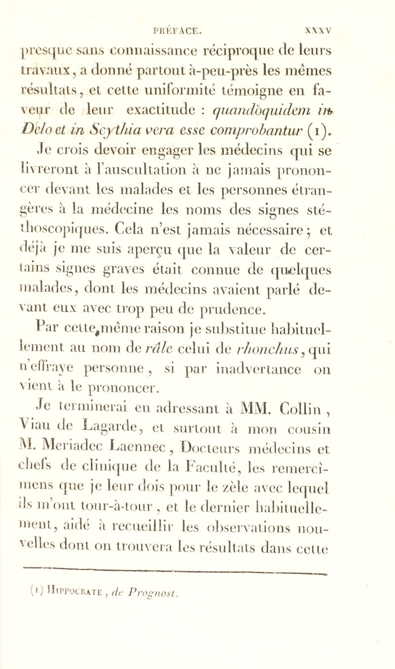 presque sans connaissance réciproque de leurs travaux, a donné partout à-peu-près les memes résultats, et cette uniformité témoigne en fa- veur de leur exactitude : quandbquidem //* Deloet in Scytliia verci esse comprobantur (i). Je crois devoir engager les médecins qui se livreront à Y auscultation à ne jamais pronon- cer devant les malades et les personnes étran- gères à la médecine les noms des signes sté- thoscopiques. Cela n’est jamais nécessaire; et déjà je me suis aperçu que la valeur de cer- tains signes graves était connue de quelques malades, dont les médecins avaient parlé de- vant eux avec trop peu de prudence. Par celte,mème raison je substitue habituel- lement au nom de râle celui de rhonchus, qui nefïraye personne, si par inadvertance on vient îi le prononcer. Je terminerai en adressant à MM. Collin , \ iau de Lagarde, et surtout à mon cousin M. Meriadcc Laennec, Docteurs médecins et chefs de clinique de la Faculté, les remerci- mens que je leur dois pour le zèle avec lequel ils mont tour-à-tour . et le dernier habituelle- ment, aidé a recueillir les observations nou- M:lles dont on trouvera les résultats dans cette (0 Hippocrate , de Prognost.