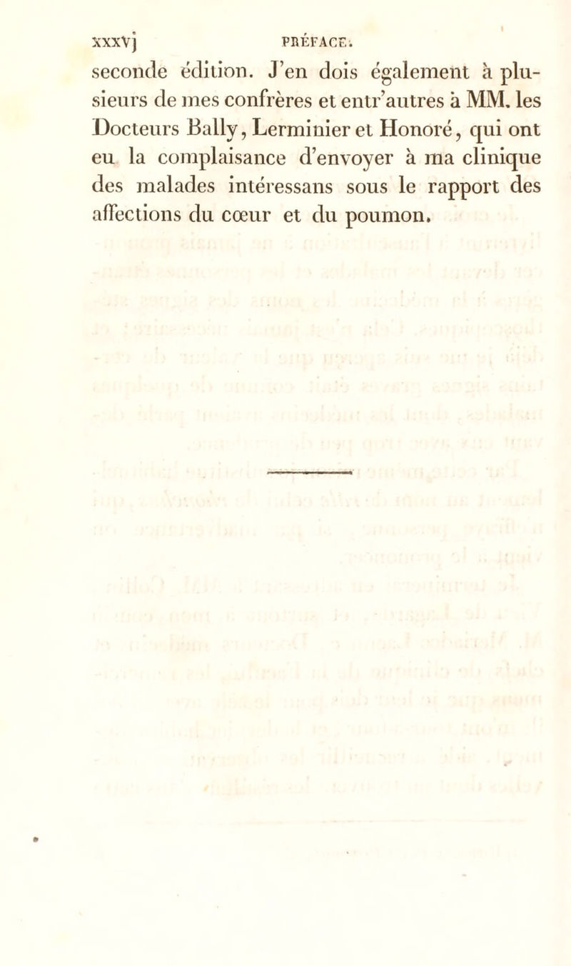 seconde édition. J’en dois également à plu- sieurs de mes confrères et entr autres à MM. les Docteurs Bally, Lerminieret Honoré, qui ont eu la complaisance d’envoyer à ma clinique des malades intéressans sous le rapport des affections du cœur et du poumon.