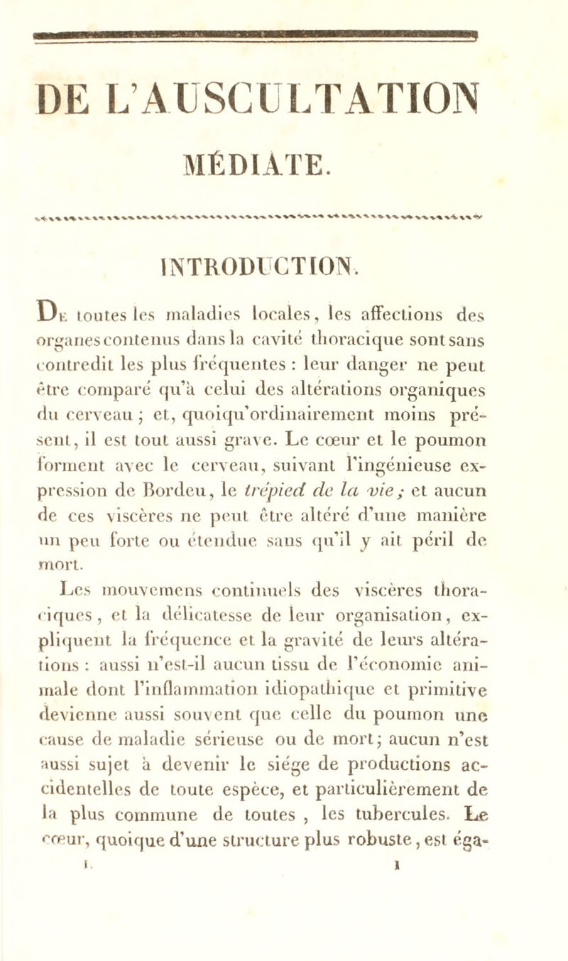 DE L’AUSCULTATION MÉDIATE. %%%%%^\%%% x\xx V* -v%. \A \\*y INTRODUCTION. De toutes les maladies locales, les affections des organes contenus dans la cavité thoracique sontsans contredit les plus fréquentes : leur danger ne peut être comparé qu’a celui des altérations organiques du cerveau ; et, quoiqu’ordinairement moins pré- sent, il est tout aussi grave. Le cœur et le poumon forment avec le cerveau, suivant l’ingénieuse ex- pression de Bordeu, le trépied de la vie; et aucun de ces viscères ne peut être altéré d’une manière un peu forte ou étendue sans qu’il y ait péril de mort. Les mouvemens continuels des viscères thora- ciques, et la délicatesse de leur organisation, ex- pliquent la fréquence et la gravité de leurs altéra- tions : aussi n’est-il aucun tissu de l’économie ani- male dont l’inflammation idiopathique et primitive devienne aussi souvent que celle du poumon une cause de maladie sérieuse ou de mort; aucun n’est aussi sujet a devenir le siège de productions ac- cidentelles clc toute espèce, et particulièrement de la plus commune de toutes , les tubercules. Le cœur, quoique d’une structure plus robuste, est éga-