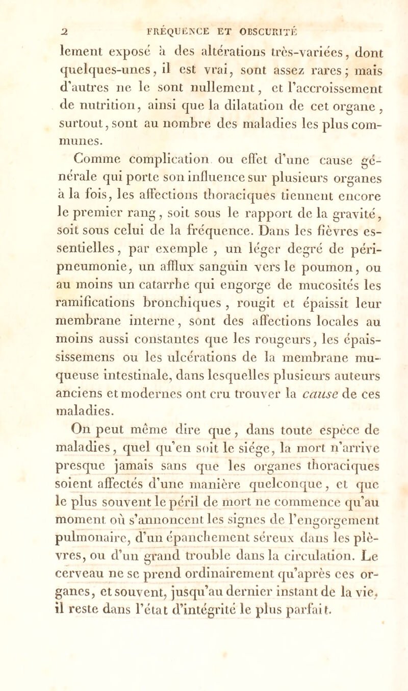 lement expose à des altérations très-variées, dont quelques-unes, il est vrai, sont assez rares; mais d’autres ne le sont nullement, et l’accroissement de nutrition, ainsi que la dilatation de cet organe , surtout, sont au nombre des maladies les plus com- munes. Comme complication ou effet d’une cause gé- nérale qui porte son influence sur plusieurs organes à la fois, les affections thoraciques tiennent encore le premier rang, soit sous le rapport de la gravité, soit sous celui de la fréquence. Dans les fièvres es- sentielles , par exemple , un léger degré de péri- pneumonie, un afflux sanguin vers le poumon, ou au moins un catarrhe qui engorge de mucosités les ramifications bronchiques , rougit et épaissit leur membrane interne, sont des affections locales au moins aussi constantes que les rougeurs, les épais- sissemens ou les ulcérations de la membrane mu- queuse intestinale, dans lesquelles plusieurs auteurs anciens et modernes ont cru trouver la cause de ces maladies. On peut meme dire que, dans toute espèce de maladies, quel qu’en soit le siège, la mort n’arrive presque jamais sans que les organes thoraciques soient affectés d’une manière quelconque, et que le plus souvent le péril de mort ne commence qu’au moment où s’annoncent les signes de l’engorgement pulmonaire, d’un épanchement séreux dans les plè- vres, ou d’un grand trouble dans la circulation. Le cerveau ne se prend ordinairement qu’après ces or- ganes, et souvent, jusqu’au dernier instant de la vie, il reste dans l’état d’intégrité le plus parfait.