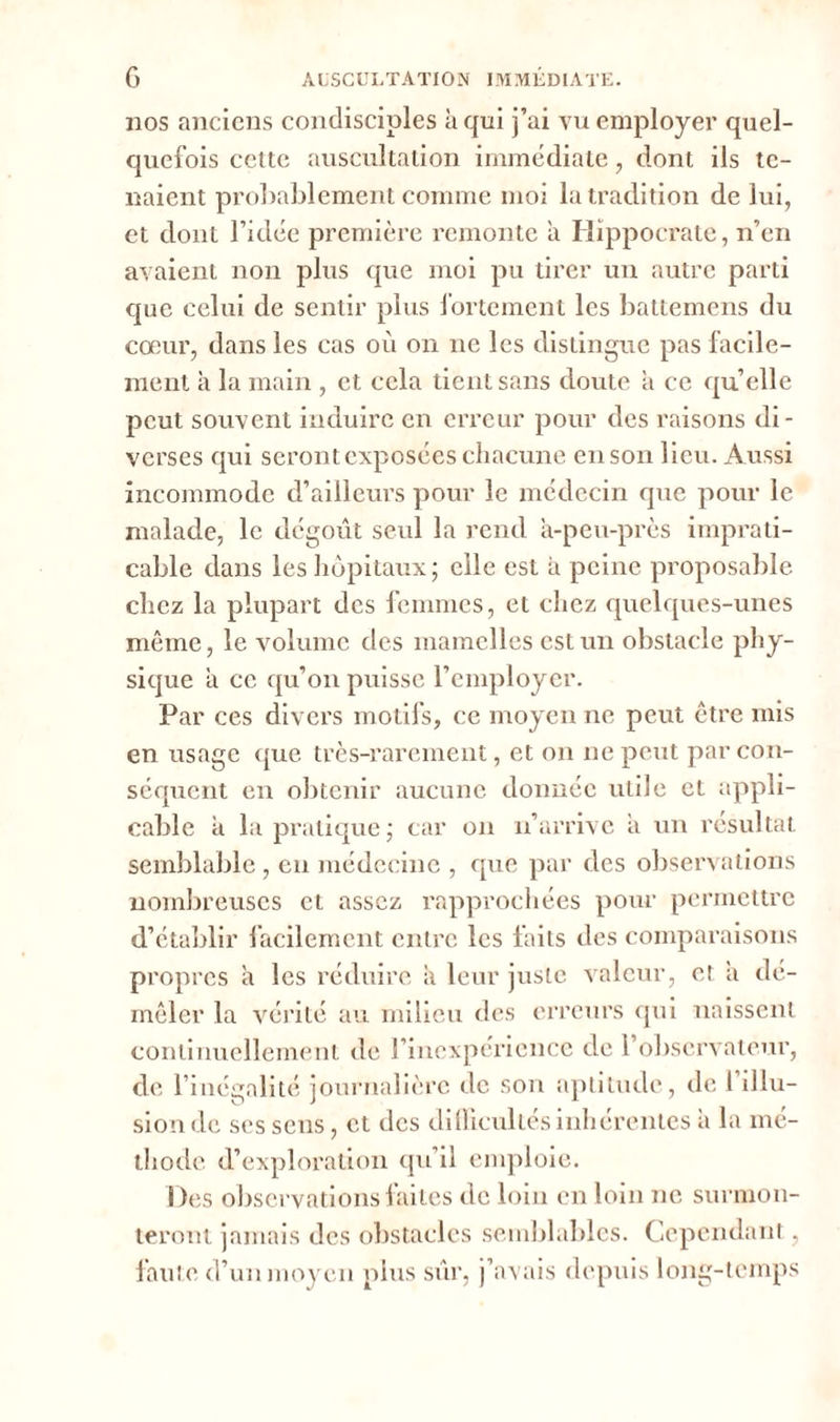 110s anciens condisciples à qui j’ai vu employer quel- quefois cette auscultation immédiate, dont ils te- naient probablement comme moi la tradition de lui, et dont l’idée première remonte a Hippocrate, n’en avaient non plus que moi pu tirer un autre parti que celui de sentir plus fortement les battemens du cœur, dans les cas où on 11e les distingue pas facile- ment à la main , et cela tient sans doute à ce quelle peut souvent induire en erreur pour des raisons di- verses qui seront exposées chacune en son lieu. Aussi incommode d’ailleurs pour le médecin que pour le malade, le dégoût seul la rend à-peu-près imprati- cable dans les hôpitaux ; elle est à peine proposable chez la plupart des femmes, et chez quelques-unes même, le volume des mamelles est un obstacle phy- sique à ce qu’011 puisse remployer. Par ces divers motifs, ce moyen ne peut être mis en usage que très-rarement, et 011 11e peut par con- séquent en obtenir aucune donnée utile et appli- cable à la pratique ; car 011 n’arrive à un résultat semblable, en médecine , que par des observations nombreuses et assez rapprochées pour permettre d’établir facilement entre les faits des comparaisons propres à les réduire à leur juste valeur, et a dé- mêler la vérité au milieu des erreurs qui naissent continuellement de rincxpéricnce de l’observateur, de 1 inégalité journalière de son aptitude, de 1 illu- sion de ses sens, et des dillicultes inhérentes a la mé- thode d’exploration qu’il emploie. Des observations faites de loin en loin ne surmon- teront jamais des obstacles semblables. Cependant, faute d’un moyen plus sur, j’avais depuis long-temps