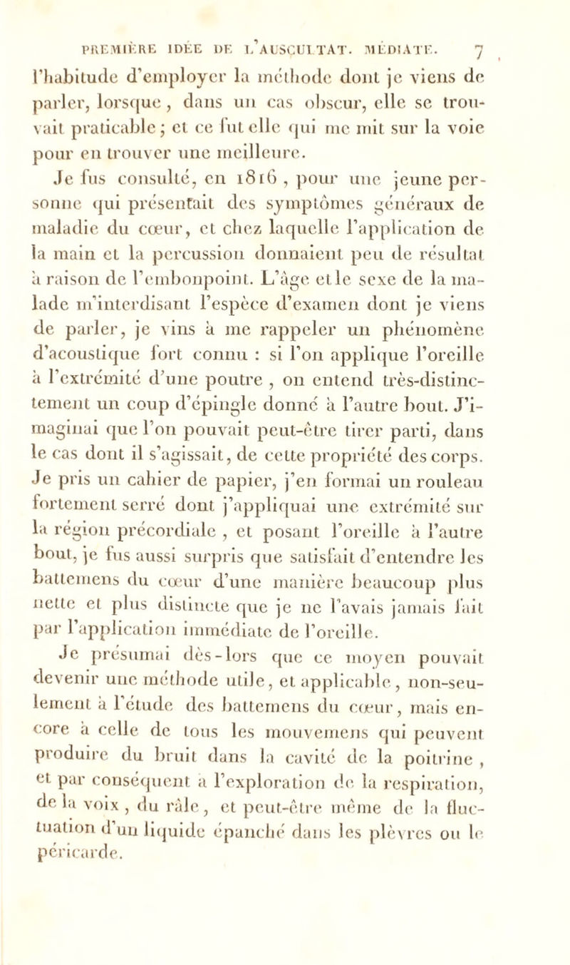 l'habitude d'employer la méthode dont je viens de parler, lorsque, dans un cas obscur, elle se trou- vait praticable; cl ce fut elle qui inc mit sur la voie pour en trouver une meilleure. Je fus consulté, en 1816 , pour une jeune per- sonne qui présentait des symptômes généraux de maladie du cœur, et chez laquelle l’application de la main et la percussion donnaient peu de résultat à raison de l’embonpoint. L’âge et le sexe de la ma- lade m’interdisant l’espèce d’examen dont je viens de parler, je vins à me rappeler un phénomène d’acoustique fort connu : si l’on applique l’oreille à l’extrémité d’une poutre , on entend très-distinc- tement un coup d’épingle donne à l’autre bout. J’i- maginai que l’on pouvait peut-être tirer parti, dans le cas dont il s’agissait, de celte propriété des corps. Je pris un cahier de papier, j’en formai un rouleau fortement serré dont j’appliquai une extrémité sur la région précordiale , et posant l’oreille à l’autre bout, je fus aussi surpris que satisfait d’entendre les battemens du cœur d’une manière beaucoup plus nette et plus distincte que je ne l’avais jamais fait par l’application immédiate de l’oreille. Je présumai dès-lors que ce moyen pouvait devenir une méthode utile, et applicable, non-seu- lement à l’étude des battemens du cœur, mais en- core a celle de tous les mouvemens qui peuvent produire du bruit dans la caviié de la poitrine , et par conséquent a l’exploration de la respiration, de la voix, du râle, et peut-être même de la fluc- tuation d un liquide épanché dans les plèvres ou le péricarde.