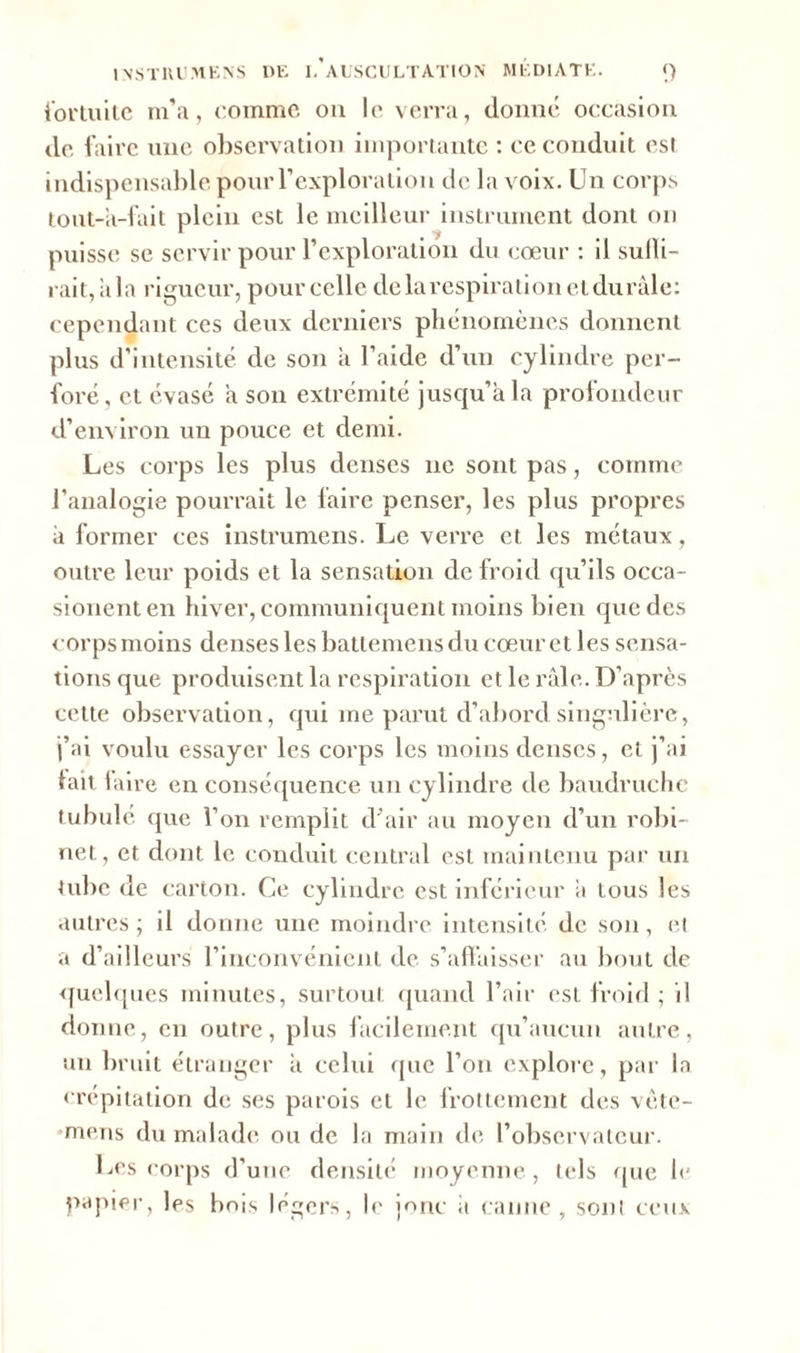 fortuite m’a, comme ou le verra, donné occasion de faire une observation importante : ce conduit est indispensable pour l’exploration de la voix. Un corps tout-à-fait plein est le meilleur instrument dont on puisse se servir pour l’exploration du cœur : il subi- rait, itla rigueur, pour celle delà respiration elduràle: cependant ces deux derniers phénomènes donnent plus d’intensité de son à l’aide d’un cylindre per- foré, et évasé a son extrémité jusqu’à la profondeur d’environ un pouce et demi. Les corps les plus denses ne sont pas, comme l’analogie pourrait le faire penser, les plus propres à former ces instrumens. Le verre et les métaux, outre leur poids et la sensation de froid qu’ils occa- sionenten hiver, communiquent moins bien que des corps moins denses les battemens du cœur et les sensa- tions que produisent la respiration et le râle. D’après cette observation, qui me parut d’abord singulière, j’ai voulu essayer les corps les moins denses, et j’ai lait faire en conséquence un cylindre de baudruche tubulé que l’on remplit d’air au moyen d’un robi- net, et dont le conduit central est maintenu par un tube de carton. Ce cylindre est inférieur a tous les autres ; il donne une moindre intensité de son, et a d’ailleurs l’inconvénient de s'affaisser au bout de quelques minutes, surtout quand l’air est froid ; il donne, en outre, plus facilement qu’aucun autre, un bruit étranger à celui que l’on explore, par la crépitation de ses parois et le frottement des vète- ■mens du malade ou de la main de l’observateur. Les corps d’une densité moyenne, tels que le papier, les bois légers, le joric il canne, sont ceux