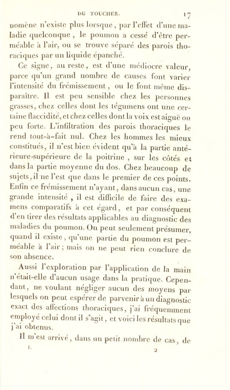 nomène n’existe plus lorsque, par l’effet d’une ma- ladie quelconque , le poumon a cessé d’être per- méable à l’air, ou se trouve séparé des parois tho- raciques par un liquide épanché. Ce signe, au reste, est d’une médiocre valeur, parce qu’un grand nombre de causes font varier l’intensité du frémissement, ou le font même dis- paraître. 11 est peu sensible chez les personnes grasses, chez celles dont les tégumens ont une cer- taine flaccidité, et chez celles dont la voix estaieuë ou O peu forte. L’infiltration des parois thoraciques le rend tout-à-fait nul. Chez les hommes les mieux constitués, il n’est bien évident qu’a la partie anté- rieure-supérieure de la poitrine , sur les côtés et dans la partie moyenne du dos. Chez beaucoup de sujets,il ne l’est que dans le premier de ces points. Enfin ce frémissement n’ayant, dans aucun cas, une grande intensité , il est difficile de faire des exa- mens comparatifs a cet égard, et par conséquent d’en tirer des résultats applicables au diagnostic des maladies du poumon. On peut seulement présumer, quand il existe, qu une partie du poumon est per- méable à 1 air ; mais on ne peut rien conclure de son absence. Aussi l’exploration par l’application de la main n’éta-it-elle d’aucun usage dans la pratique. Cepen- dant, ne voulant négliger aucun des moyens par lesquels on peut espérer de parvenir à un diagnostic exact des affections thoraciques, j’ai fréquemment employé celui dont il s’agit, et voici les résultats que j’ai obtenus. Il m est arrivé, dans un petit nombre de cas, de