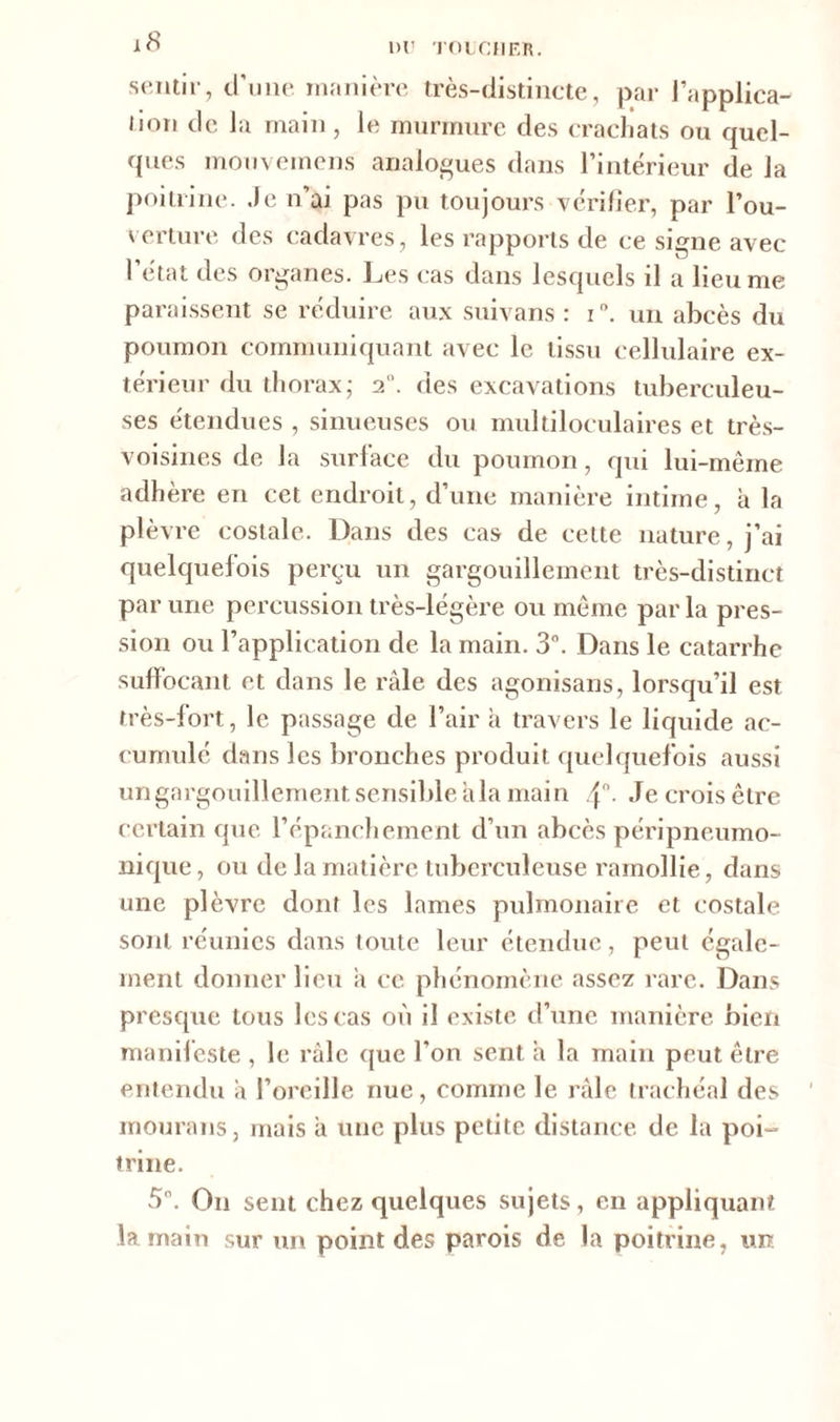 1>U TOUCHER. sentir, d'une manière très-distincte, par l’applica- lion de la main, le murmure des crachats ou quel- ques mouvemens analogues dans l’intérieur <le la poitrine. Je n’ai pas pu toujours vérifier, par l’ou- verture des cadavres, les rapports de ce signe avec l’état des organes. Les cas dans lesquels il a lieu me paraissent se réduire aux suivans : i. un abcès du poumon communiquant avec le tissu cellulaire ex- térieur du thorax; 2. des excavations tuberculeu- ses étendues , sinueuses ou multiloculaires et très- voisines de la surlace du poumon, qui lui-même adhère en cet endroit, d’une manière intime, à la plèvre costale. Dans des cas de cette nature, j’ai quelquefois perçu un gargouillement très-distinct par une percussion très-légère ou même par la pres- sion ou l’application de la main. 3°. Dans le catarrhe suffocant et dans le râle des agonisans, lorsqu’il est très-fort, le passage de l’air à travers le liquide ac- cumulé dans les bronches produit quelquefois aussi un gargouillement sensible âla main Je crois être certain que l’épanchement d’un abcès péripneumo- nique, ou de la matière tuberculeuse ramollie, dans une plèvre dont les lames pulmonaire et costale sont réunies dans toute leur étendue, peut égale- ment donner lieu a ce phénomène assez rare. Dans presque tous les cas où il existe d’une manière bien manifeste , le râle que l’on sent a la main peut être entendu à l’oreille nue, comme le râle trachéal des mourans, mais a une plus petite distance, de la poi- trine. 5°. On sent chez quelques sujets, en appliquant la main sur un point des parois de la poitrine, un