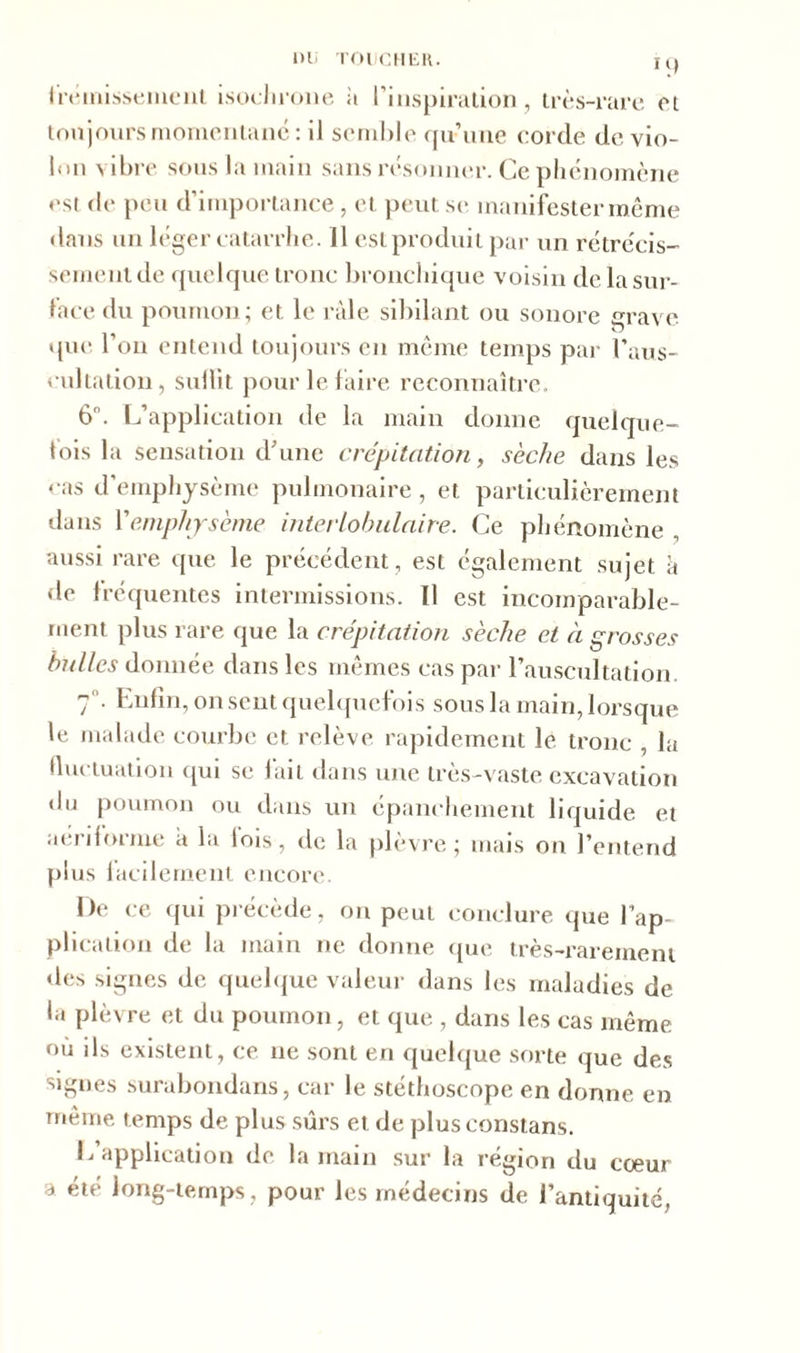 frémissement isochrone à l’inspiration, très-rare ci toujours momentané: il semble qu’une corde de vio- lon vibre sous la main sans résonner. Ce phénomène est de peu d’importance , et peut se manifester même dans un léger catarrhe. 11 est produit par un rétrécis- sement de quelque tronc bronchique voisin de la sur- face du poumon; et le râle sibilant ou sonore grave U que l’on entend toujours en même temps par l'aus- cultation, suffit pour le faire reconnaître. 6°. L’application de la main donne quelque- fois la sensation d’une crépitation, sèche dans les cas d’emphysème pulmonaire, et particulièrement dans Xemphysème interlobulaire. Ce phénomène aussi rare que le précédent, est également sujet à de fréquentes intermissions. Il est incomparable- ment plus rare que la crépitation sèche et à grosses bulles donnée dans les mêmes cas par l’auscultation. 7. Enfin, on sent quelquefois sous la main, lorsque le malade courbe et relève rapidement le tronc , la fluctuation qui se fait dans une très-vaste excavation du poumon ou dans un épanchement liquide et aériforme a la lois, de la plèvre; mais on l’entend plus facilement encore. De ce qui précède, on peut conclure que l’ap- plication de la main ne donne que très-rarement des signes de quelque valeur dans les maladies de la plèvre et du poumon, et que , dans les cas même où ils existent, ce ne sont en quelque sorte que des signes surabondans, car le stéthoscope en donne en même temps de plus sûrs et de plusconstans. L application de la main sur la région du cœur a été long-temps, pour les médecins de l’antiquité,