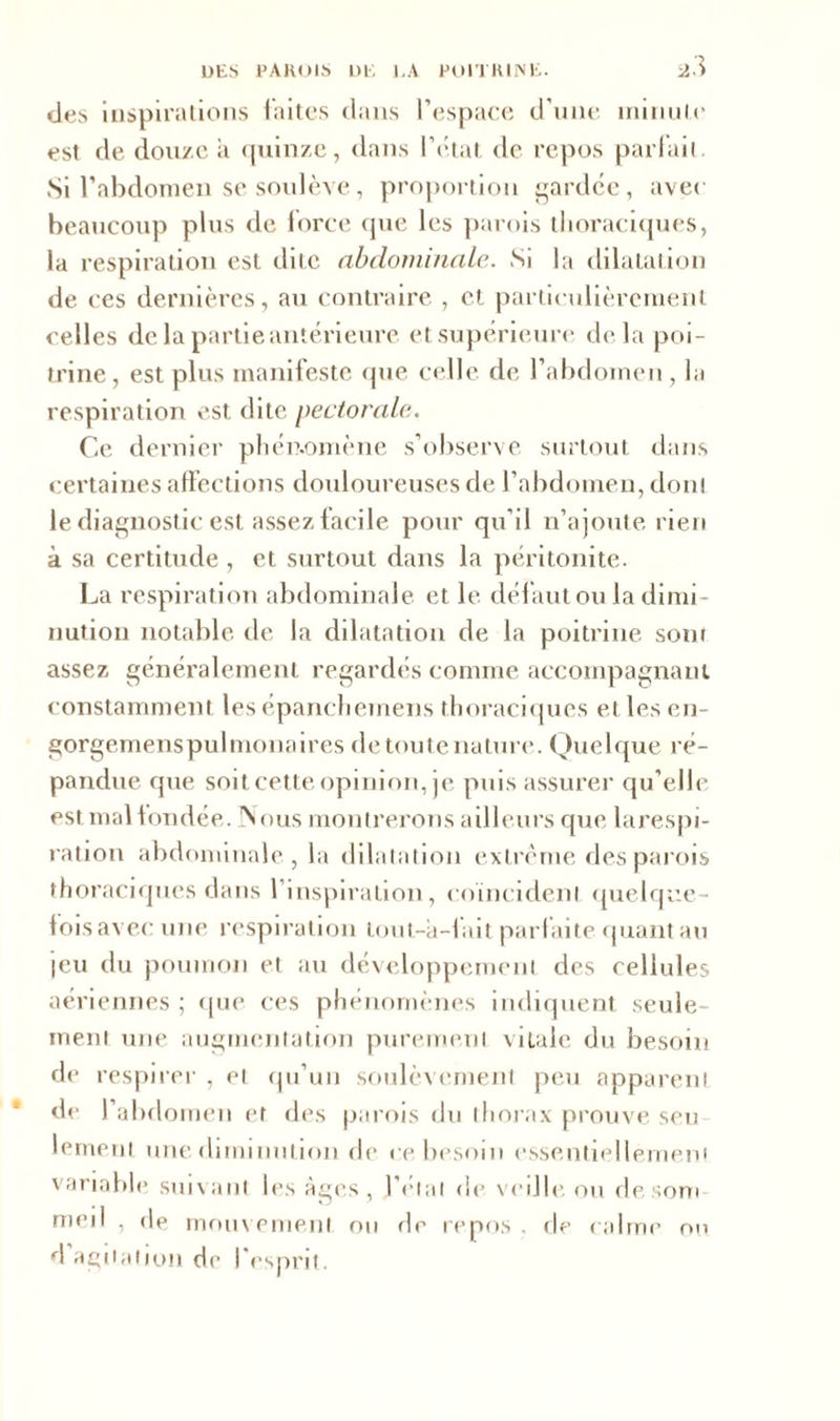 'J des inspirations faites dans l’espace d’une minute est de douze a quinze, dans l’e.tat de repos parlait Si l’abdomen se soulève, proportion gardée, avec beaucoup plus de force que les parois thoraciques, la respiration est dite abdominale. Si la dilatation de ces dernières, au contraire , et particulièrement celles de la partie antérieure et supérieure delà poi- trine, est plus manifeste que celle de l’abdomen, la respiration est dite pectorale. Ce dernier phénomène s’observe surtout dans certaines affections douloureuses de l’abdomen, don! le diagnostic est assez facile pour qu’il n’ajoute rien à sa certitude , et surtout dans la péritonite. La respiration abdominale et le défaut ou la dimi- nution notable de la dilatation de la poitrine sont assez généralement regardés comme accompagnant constamment les épanchemens thoraciques et lesen- gorgemenspulmonaires de toute nature. Quelque ré- pandue que soit cette opinion, je puis assurer qu’elle est mal fondée. Nous montrerons ailleurs que larespi- ration abdominale, la dilatation extrême des parois thoraciques dans l’inspiration, coïncident quelque- fois avec une respiration tout-a-f lit parfaite quant au jeu du poumon et au développement des cellules aériennes ; que ces phénomènes indiquent seule- ment une augmentation purement vitale du besoin de respirer , et qu’un soulèvement peu apparent de l’abdomen et des parois du thorax prouve seu lement une diminution de ce besoin essentiellement variable suivant les âges, l étal de veille ou desom med , de mouvement ou de repos . de calme ou d agitation de l’esprit.