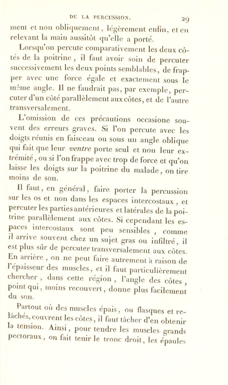DF. T,A PERCUSSION. 2<) ment cl non obliquement, légèrement enfin, et en relevant la main aussitôt qu’elle a porté. Lorsqu’on percute comparativement les deux cô- tes de la poitune , il faut avoir soin de percuter successivement les deux points semblables, de frap- per avec une force égale et exactement sous le meme angle. 11 ne faudrait pas, par exemple, per- cuter d'un côté parallèlement aux côtes, et de l’autre transversalement. L’omission de ces précautions occasione sou- vent des erreurs graves. Si l’on percute avec les doigts réunis en faisceau ou sous un angle oblique qui fait que leur ventre porte seul et non leur ex- trémité , ou si l’on frappe avec trop de force et qu’on laisse les doigts sur la poitrine du malade, on tire moins de son. Il faut, en général, faire porter la percussion sur les os et non dans les espaces intercostaux , et percuter les parties antérieures et latérales de la poi- trine parallèlement aux côtes. Si cependant les es- paces intercostaux sont peu sensibles , comme il arrive souvent chez un sujet gras ou infiltré, il est plus sûr de percuter transversalement aux côtes. En arrière , on ne peut faire autrement h raison de l'épaisseur des muscles, et il faut particulièrement chercher, dans cette région, l’angle des côtes, point qui, moins recouvert, donne plus facilement du son. Partout où tics muscles épais, ou flasques et re- lâches, couvrent les eûtes, il faut tâcher d’en obtenir a tension. Ainsi, pour tendre les muscles erands pectoraux, on fait tenir le tronc droit, les épaules