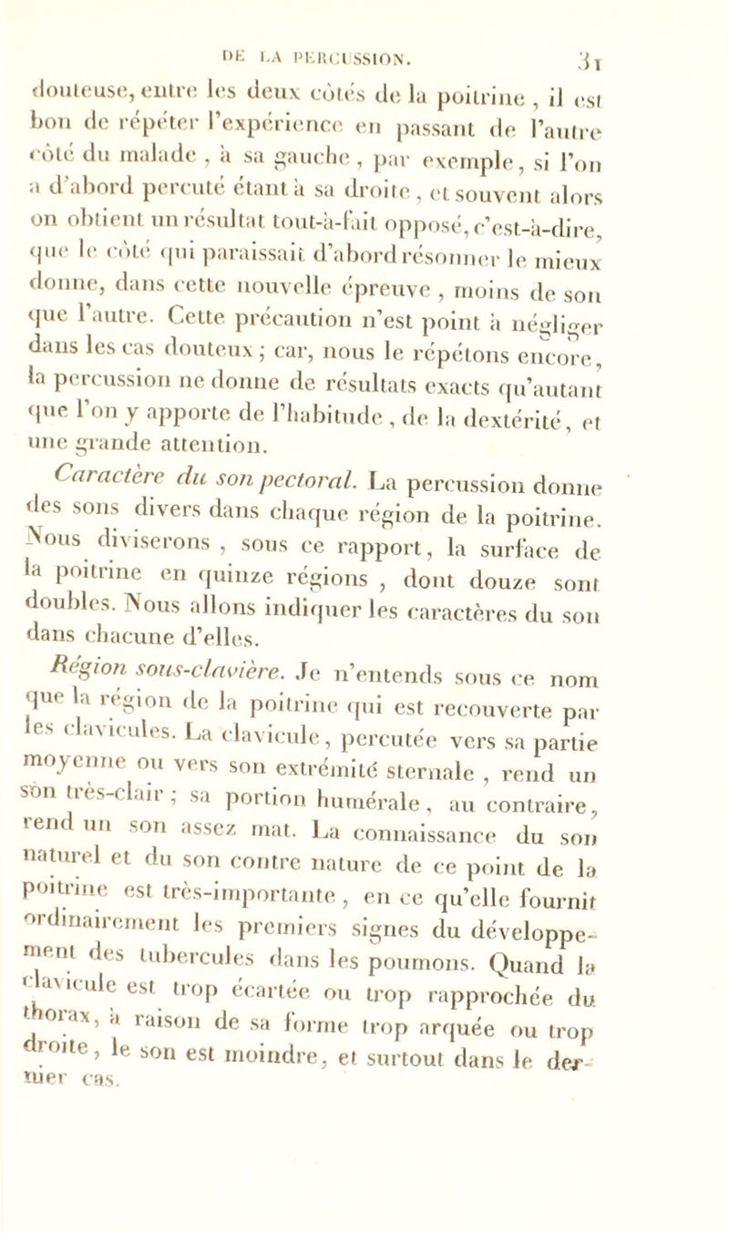 [>K LA PERCUSSION. 3 T douteuse, entre les deux cotés de la poitrine , il est bon de répéter l’expérience en passant de l’autre côté du malade , à sa gauche, par exemple, si l’on a d abord percute étant a sa droite , et souvent alors on obtient un résultat tout-à-fait opposé, c’est-à-dire que le côté qui paraissait d’abord résonner le mieux donne, dans cette nouvelle épreuve , moins de son que l’autre. Cette précaution n’est point à négliger dans les cas douteux ; car, nous le répétons encore, la percussion ne donne de résultats exacts qu’autant que l’on y apporte de l’habitude , de la dextérité, et une grande attention. Caractère du so?i pectoral. La percussion donne des sons divers dans chaque région de la poitrine. Nous diviserons , sous ce rapport, la surface de la poitrine en quinze régions , dont douze sont doubles. Nous allons indiquer les caractères du son dans chacune d’elles. Région sous-clavière. Je n’entends sous ce nom ju< la l égion de la poitrine qui est recouverte par es ( la\ k ules. La clavicule, percutée vers sa partie moyenne ou vers son extrémité sternale , rend un son lus claii , sa portion humérale, au contraire, ren un son assez mat. La connaissance du son naturel et du son contre nature de ce point de la poitrine est très-importante , en ce qu’elle fournit ordinairement les premiers signes du développe- ment des tubercules dans les poumons. Quand la clavicule est trop écartée ou trop rapprochée du. 01.'lx’ '* raison de sa forme trop arquée ou trop droite, le son est moindre, et surtout dans le de/' tuer cas.