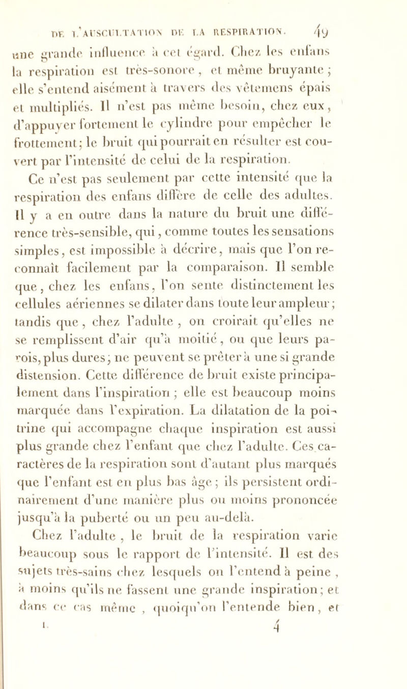 viiie grande influence a cet égard. Chez les enfans la respiration est très-sonore , et même bruyante ; elle s’entend aisément a travers des vêtemens épais et multipliés. Il n’est pas même besoin, chez eux, d’appuver fortement le cylindre pour empêcher le frottement; le bruit qui pourrait en résulter est cou- vert par l’intensité de celui de la respiration. Ce n’est pas seulement par cette intensité que la respiration des enlans diffère de celle des adultes. Il y a en outre dans la nature du bruit une diffé- rence très-sensible, qui, comme toutes les sensations simples, est impossible a décrire, mais que l’on re- connaît facilement par la comparaison. 11 semble que, chez les enfans, l’on sente distinctement les cellules aériennes se dilater dans toute leur ampleur; tandis que, chez l’adulte , on croirait qu’elles ne se remplissent d’air qu’a moitié, ou que leurs pa- rois, plus dures, ne peuvent se. prêter a une si grande distension. Cette différence de bruit existe principa- lement dans l’inspiration ; elle est beaucoup moins marquée dans l’expiration. La dilatation de la poi- trine qui accompagne chaque inspiration est aussi plus grande chez l’enfant que chez l’adulte. Ces ca- ractères de la respiration sont d’autant plus marqués que l’enfant est en plus bas âge ; ils persistent ordi- nairement d’une manière plus ou moins prononcée jusqu’à la puberté ou un peu au-delà. Chez l’adulte , le bruit de la respiration varie beaucoup sous le rapport de l'intensité. 11 est des sujets très-sains chez lesquels on l’entend à peine , à moins qu’ils ne fassent une grande inspiration; et dans ce cas même , quoiqu’on l’entende bien, et f 1