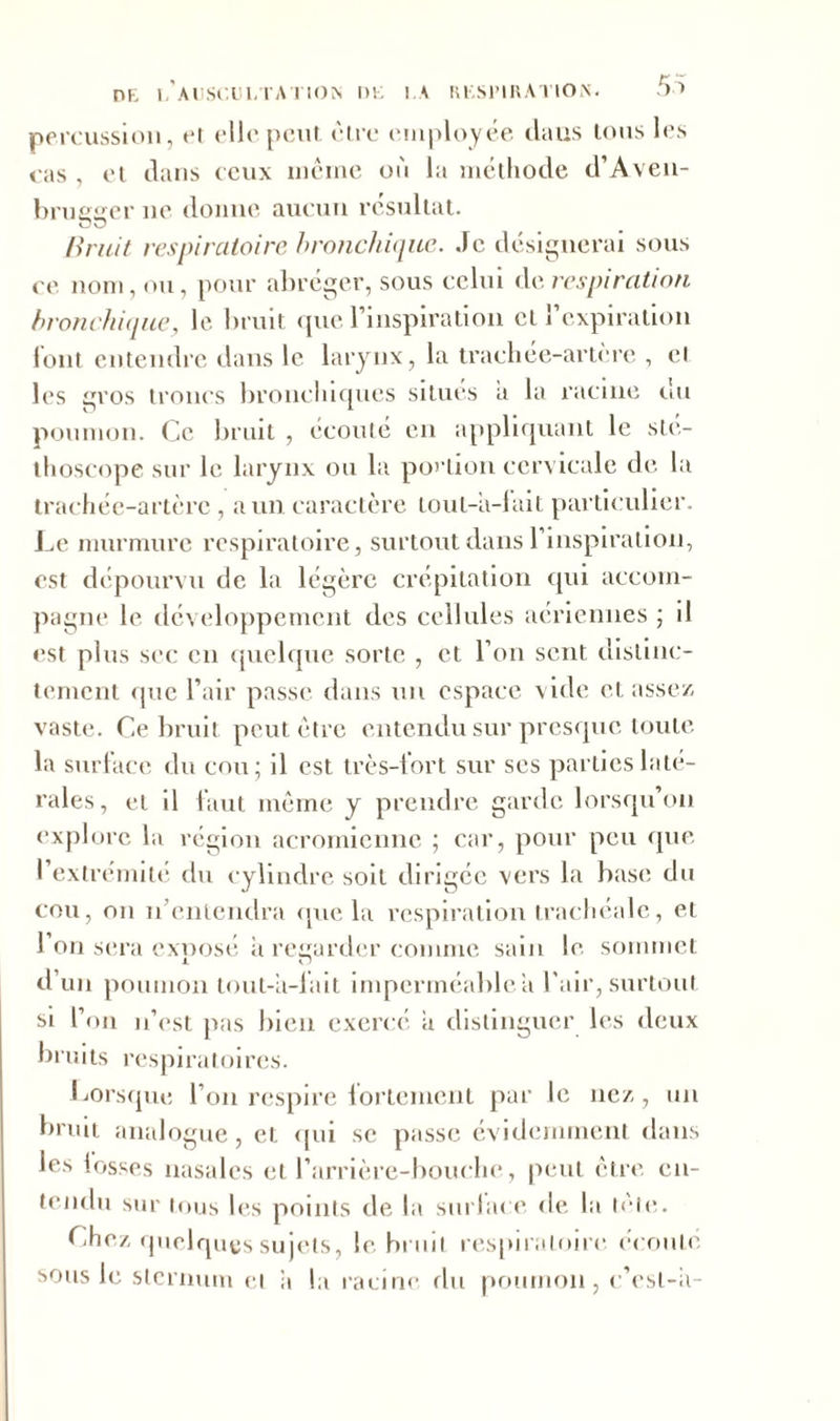 percussion, et elle peut être employée dans tous les cas , et dans ceux même où la méthode d’Aven- brueger ne donne aucun résultat. üü lirait respiratoire bronchique. Je désignerai sous ce nom, ou, pour abréger, sous celui de respiration bronchique, le bruit que l’inspiration et l’expiration iont entendre dans le larynx, la trachée-artère , et les gros troncs bronchiques situés a la racine du poumon. Ce bruit , écouté en appliquant le sté- thoscope sur le larynx ou la portion cervicale de la trachée-artère, a un caractère lout-a-fait particulier. Le murmure respiratoire, surtout dans l’inspiration, est dépourvu de la légère crépitation qui accom- pagne le développement des cellules aériennes ; il est plus sec en quelque sorte , et l’on sent distinc- tement que l’air passe dans un espace vide et assez vaste. Ce bruit peut être entendu sur presque toute la surface du cou; il est très-lort sur ses parties laté- rales, et il faut même y prendre garde lorsqu on explore la région acromienne ; car, pour peu que l’extrémité du cylindre soit dirigée vers la base du cou, on n’entendra que la respiration trachéale, et l’on sera exposé à regarder comme sain le sommet d’un poumon tout-a-fait imperméablea l'air, surtout si l’on n’est pas bien exercé a distinguer les deux bruits respiratoires. Lorsque l’on respire fortement par le nez, un bruit analogue, et qui se passe évidemment dans les losses nasales et l’arrière-bouche, peut être en- tendu sur tous les points de la surlace de la trie. Chez quelques sujets, le bruit respiratoire écouté sous le sternum et a la racine du poumon, c’esl-ii-