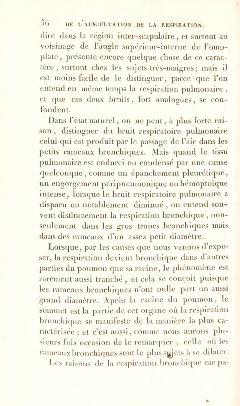 w > , •>0 DE L AUSCULTATION DE LA RESPIRATION, dire dans la région inter-scapulaire, et surtout au voisinage de l’angle supérieur-interne de l’omo- plate , présente encore quelque chose de ce carac- tère , surtout chez les sujets très-maigres j mais il est moins facile de le distinguer, parce que l’on entend en même temps la respiration pulmonaire , et que ces deux bruits, fort analogues, se con- fondent. Dans l’état naturel, on ne peut, à plus forte rai- son , distinguer du bruit respiratoire pulmonaire celui qui est produit par le passage de l’air dans les petits rameaux bronchiques. Mais quand le tissu pulmonaire est endurci ou condensé par une cause quelconque, comme un épanchement pleurétique, un engorgement péripneumonique ou hémoptoïque intense, lorsque le bruit respiratoire pulmonaire a disparu ou notablement diminué , on entend sou- vent distinctement la respiration bronchique , non- seulement dans les gros troncs bronchiques mais dans des rameaux d’un assez petit diamètre. Lorsque, par les causes que nous venons d’expo- ser, la respiration devient bronchique dans d’autres parties du poumon que sa racine, le phénomène est rarement aussi tranché , et cela se conçoit puisque les rameaux bronchiques n’ont nulle part un aussi grand diamètre. Après la racine du poumon, le sommet est la partie de cet organe où la respiration bronchique se manifeste de la manière la plus ca- ractérisée ; et c’est aussi, comme nous aurons plu- sieurs fois occasion de le remarquer , celle où les rameaux bronchiques sont le plus sujets asc dilater. Les raisons de la respiration bronchique me pa-