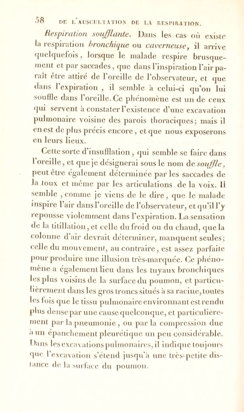 Respiration soufflante. Dans les cas où existe la respiration bronchique ou caverneuse, il arrive quelquefois, lorsque le malade respire brusque- ment et par saccades, que dans l’inspiration l’air pa- raît être attiré de l’oreille de l’observateur, et que dans 1 expiration , d semble à celui-ci qu’on lui souille dans l’oreille. Ce phénomène est un de ceux qui servent a constater l’existence d’une excavation pulmonaire voisine des parois thoraciques; mais il en est de plus précis encore, et que nous exposerons en leurs lieux. Cette sorte d’insufflation , qui semble se faire dans l’oreille, et que je désignerai sous le nom de souffle, peut être également déterminée par les saccades de la toux et même par les articulations de la voix. Il semble , comme je viens de le dire, que le malade inspire l’air dans l’oreille de l’observateur, et qu’il l’y repousse violemment dans l’expiration. La sensation de la titillation, et celle duiroid ou du chaud, que la colonne d’air devrait déterminer, manquent seules; celle du mouvement, au contraire, est assez parfaite pour produire une illusion très-marquée. Ce phéno- mène a également lieu dans les tuyaux bronchiques les plus voisins de la surface du poumon, et particu- lièrement dans les gros troncs situés à sa racine, toutes les lois que le tissu pulmonaire environnant est rendu plus dense par une cause quelconque, et particulière- ment par la pneumonie , ou parla compression duc a un épanchement pleurétique un peu considérable. 1 )ans lesexcav ations pulmonaires, il indique toujours que l’excavation s’étend jusqu’à une très-petite dis- tance de la surlacc du poumon.