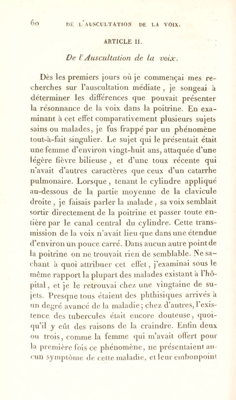ARTICLE II. De VAuscultation de la voix. Dès les premiers jours où je commençai mes re- cherches sur l'auscultation médiate , je songeai à déterminer les différences que pouvait présenter la résonnance de la voix dans la poitrine. En exa- minant à cet effet comparativement plusieurs sujets sains ou malades, je fus frappé par un phénomène tout-a-fait singulier. Le sujet qui le présentait était une femme d’environ vingt-huit ans, attaquée d’une légère fièvre bilieuse , et d’une toux récente qui n’avait d’autres caractères que ceux d’un catarrhe pulmonaire. Lorsque , tenant le cylindre appliqué au-dessous de la partie moyenne de la clavicule droite , je faisais parler la malade , sa voix semblait sortir directement de la poitrine et passer toute en- tière par le canal central du cylindre. Celte trans- mission de la voix n’avait lieu que dans une étendue d’environ un pouce carré. Dans aucun autre point de la poitrine on ne trouvait rien de semblable. Ne sa- chant a quoi attribuer cet effet, j’examinai sous le même rapport la plupart des malades existant a l’hô- pital , et je le retrouvai chez une vingtaine de su- jets. Presque tous étaient des phthisiques arrivés à un degré avancé de la maladie ; chez d’autres, l’exis- tence des tubercules était encore douteuse, quoi- qu’il y eût des raisons de la craindre. Enfin deux ou trois, comme la femme qui m’avait offert pour la première lois ce phénomène, ne présentaient au- cun symptôme de cette maladie, et leur embonpoint