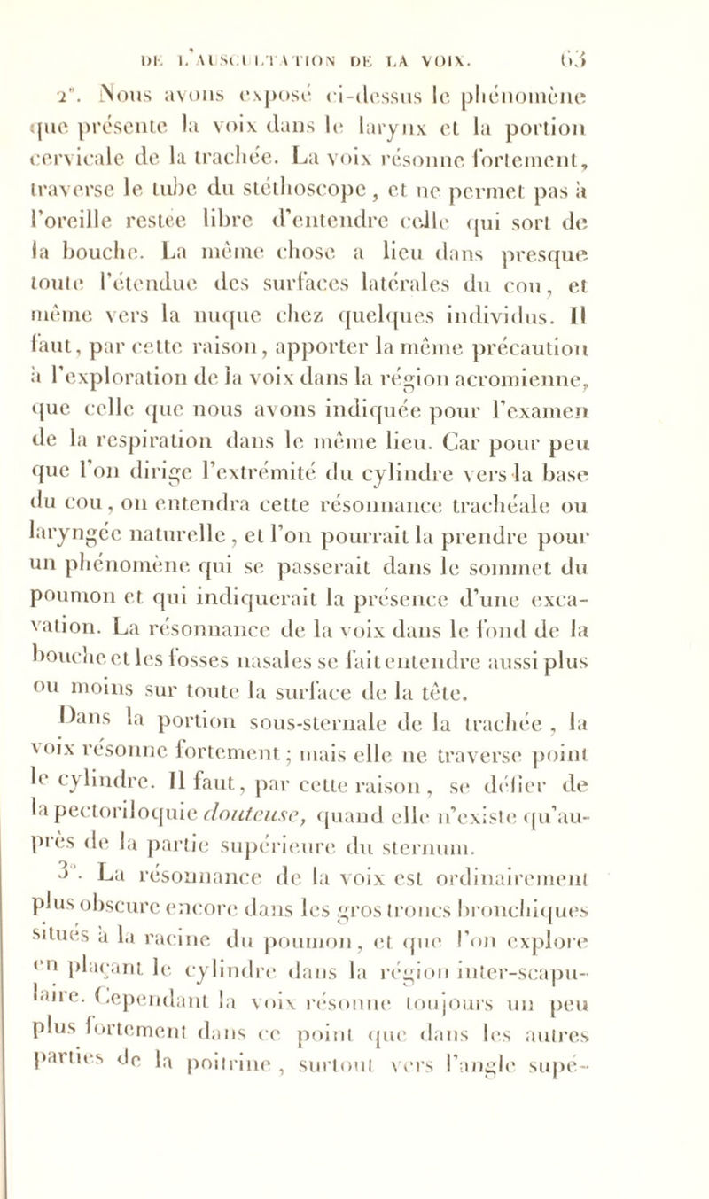 2. Mous avons exposé ei-ilessus le phénomène que présente la voix dans le larynx et la portion cervicale de la trachée. La voix résonne fortement, traverse le tube du stéthoscope, et ne permet pas à l’oreille restée libre d’entendre celle qui sort de la bouche. La meme chose a lieu dans presque toute l’étendue des surfaces latérales du cou, et même vers la nuque chez quelques individus. Il faut, par cette raison, apporter la même précaution a l’exploration de la voix dans la région acromienne, que celle que nous avons indiquée pour l’examen de la respiration dans le même lieu. Car pour peu que Ion dirige l’extrémité du cylindre vers la base du cou, on entendra celte résonnance trachéale ou laryngée naturelle , et l’on pourrait la prendre pour un phénomène qui se passerait dans le sommet du poumon et qui indiquerait la présence d’une exca- vation. La résonnance de la voix dans le fond de la bouche et les losses nasales se fait entendre aussi plus ou moins sur toute la surface de la tète. Dans la portion sous-sternale de la trachée, la \oix résonne fortement; mais elle ne traverse point le cylindre. Il faut, par cette raison , se délier de la pectoriloquie douteuse, quand elle n’existe qu’au- pi ès de la partie supérieure du sternum. ■> • La résonnance de la voix est ordinairement plus obscure encore dans les gros troncs bronchiques situes a la racine du poumon, et que l’on explore * 11 plaçant le cylindre dans la région inter-scapu- laiie. Cependant la voix résonne toujours un peu plus fortement dans ce point que dans les autres parties <Jc la poitrine, surtout vers l’angle supé-