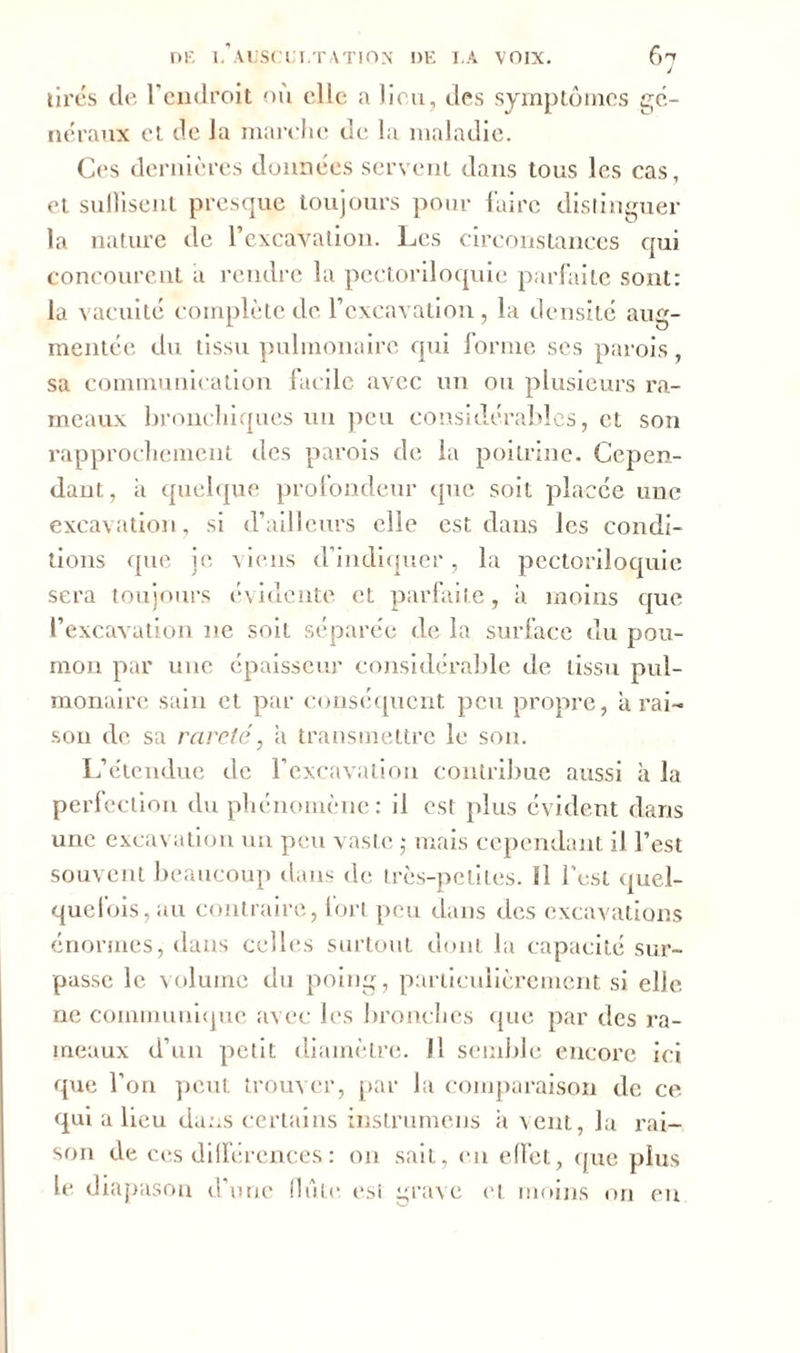 J tirés de l’endroit on elle a lieu, des symptômes gé- néraux et de la marche de la maladie. Ces dernières données servent dans tous les cas, et suffisent presque toujours pour faire distinguer la nature de l’excavation. Les circonstances qui concourent a rendre la pectoriloquie parfaite sont: la vacuité complète de l’excavation , la densité aug- mentée du tissu pulmonaire qui forme ses parois, sa communication facile avec un ou plusieurs ra- meaux bronchiques un peu considérables, et son rapprochement des parois de la poitrine. Cepen- dant, a quelque profondeur que soit placée une excavation, si d’ailleurs elle est dans les condi- tions que je viens d’indiquer, la pectoriloquie sera toujours évidente et parfaite, il moins que l’excavation ne soit séparée de la surface du pou- mon par une épaisseur considérable de tissu pul- monaire sain et par conséquent peu propre, à rai- son de sa rareté, a transmettre le son. L’étendue de l’excavation contribue aussi il la perfection du phénomène: il est plus évident dans une excavation un peu vaste ,* mais cependant il l’est souvent beaucoup dans de très-petites. Il l’est quel- quefois, au contraire, fort peu dans des excavations énormes, dans celles surtout dont la capacité sur- passe le volume du poing, particulièrement si elle ne communiqué avec les bronches que par des ra- meaux d’un petit diamètre. Il semble encore ici que l’on peut trouver, par la comparaison de ce qui a lieu dans certains instrumens il vent, la rai- son de ces différences : on sait, en effet, que plus le diapason d’une flûte est grave et moins on en
