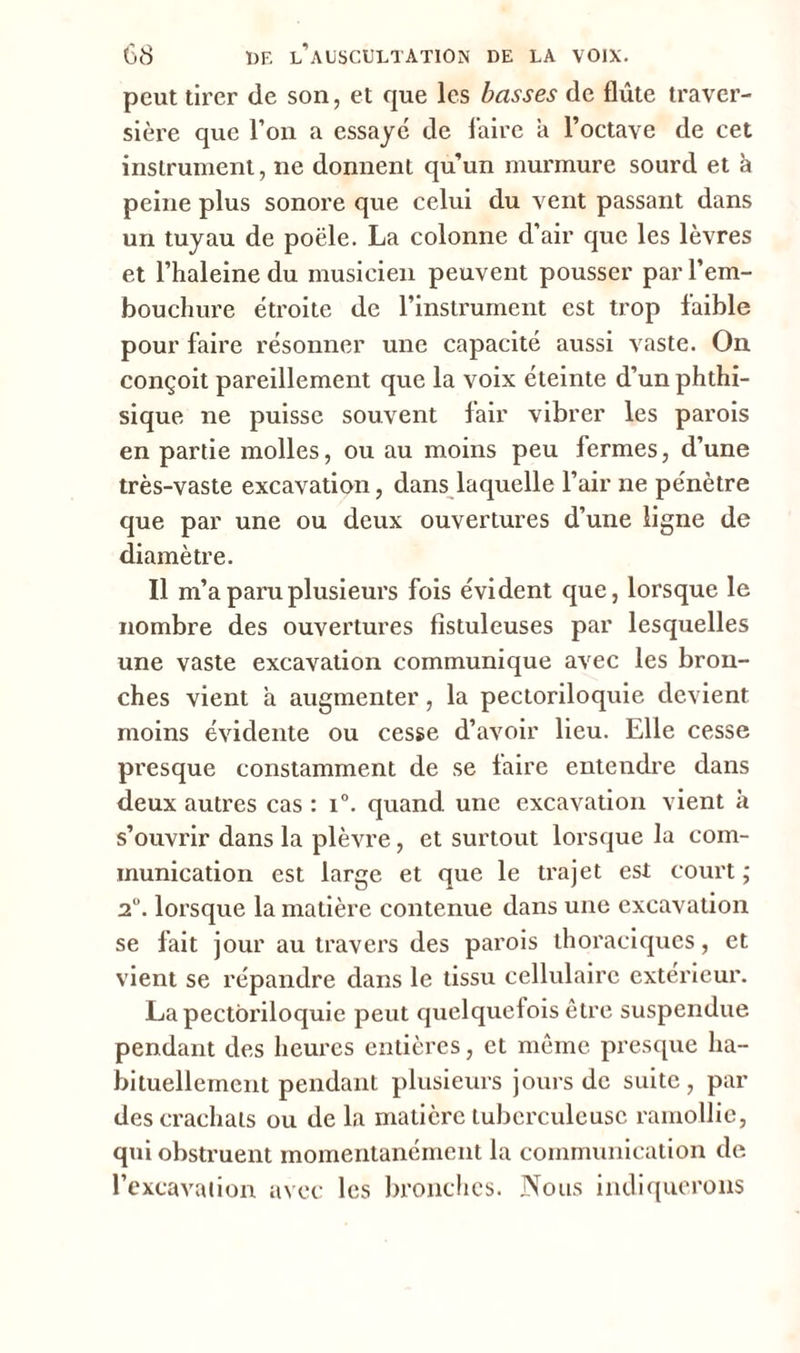 peut tirer de son, et que les basses de flûte traver- sière que l’on a essayé de l'aire a l’octave de cet instrument, 11e donnent qu’un murmure sourd et à peine plus sonore que celui du vent passant dans un tuyau de poêle. La colonne d’air que les lèvres et l’haleine du musicien peuvent pousser par l’em- bouchure étroite de l’instrument est trop faible pour faire résonner une capacité aussi vaste. On conçoit pareillement que la voix éteinte d’un phthi- sique ne puisse souvent fair vibrer les parois en partie molles, ou au moins peu fermes, d’une très-vaste excavation, dans laquelle l’air ne pénètre que par une ou deux ouvertures d’une ligne de diamètre. Il m’a paru plusieurs fois évident que, lorsque le nombre des ouvertures fistuleuses par lesquelles une vaste excavation communique avec les bron- ches vient a augmenter, la pectoriloquie devient moins évidente ou cesse d’avoir lieu. Elle cesse presque constamment de se faire entendre dans deux autres cas : i°. quand une excavation vient à s’ouvrir dans la plèvre, et surtout lorsque la com- munication est large et que le trajet est court ; 2°. lorsque la matière contenue dans une excavation se fait jour au travers des parois thoraciques, et vient se répandre dans le tissu cellulaire extérieur. La pectoriloquie peut quelquefois être suspendue pendant des heures entières, et même presque ha- bituellement pendant plusieurs jours de suite, par des crachats ou de la matière tuberculeuse ramollie, qui obstruent momentanément la communication de l’excavaiion avec les bronches. Nous indiquerons