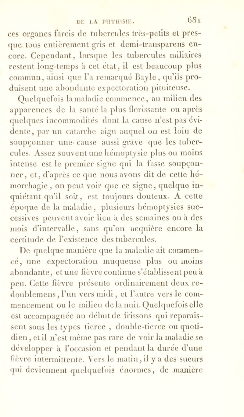 G 8 L cps organes farcis de tubercules très-petits et pres- que tous entièrement gris et demi-transparens en- core. Cependant, lorsque les tubercules miliaires restent long-temps a cet état, il est beaucoup plus commun, ainsi que l’a remarqué Bayle, qu’ils pro- duisent une abondante expectoration pituiteuse. Quelquefois la maladie commence, au milieu des apparences de la santé la plus florissante ou après quelques incommodités dont la cause n’est pas évi- dente, par un catarrhe aigu auquel on est loin de soupçonner une- cause aussi grave que les tuber- cules. Assez souvent une hémoptysie plus ou moins intense est le premier signe qui la lasse soupçon- ner, et, d’après ce que nous avons dit de cette hé- morrhagie , on peut voir que ce signe, quelque in- quiétant qu’il soit, est toujours douteux. A cette époque de la maladie, plusieurs hémoptysies suc- cessives peuvent avoir lieu a des semaines ou à des mois d’intervalle, sans qu’on acquière encore la certitude de l’existence des tubercules. De quelque manière que la maladie ait commen- cé, une expectoration muqueuse plus ou moins abondante, et une lièvre continue s’établissent peu à peu. Cette fièvre présente ordinairement deux re- doublemens, l’un vers midi, et l’autre vers le com- mencement ou le milieu de la nuit. Quelquefois elle est accompagnée au début de frissons qui reparais- sent sous les types tierce , double-tierce ou quoti- dien , et il n’est même pas rare de voir la maladie se développer a l’occasion et pendant la durée d’une fièvre intermittente. Vers le matin, il y a des sueurs qui deviennent quelquefois énormes, de manière