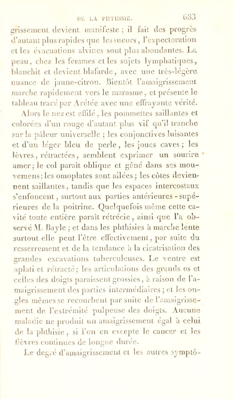 i • o '■» grissement devient manifeste ; il lait des progrès d’autant plus rapides que les sueurs, l'expectoration et les évacuations alvir.es sont plus abondantes. La peau, chez les femmes et les sujets lymphatiques, blanchit et devient blafarde, avec une très-légère nuance de jaune-citron. Bientôt l’amaigrissement marche rapidement vers le marasme, et présente le tableau tracé par Arétée avec une effrayante vérité. Alors le nez est ciblé , les pommettes saillantes et colorées d’un rouge d’autant plus vil qu’il tranche sur la pâleur universelle 5 les conjonctives luisantes et d’un léger bleu de perle, les joues caves; les lèvres, rétractées, semblent exprimer un sourire amer; le col paraît oblique et gêné dans ses mou- vemenstles omoplates sont ailées; les côtes devien- nent saillantes, tandis que les espaces intercostaux s’enfoncent, surtout aux parties antérieures-supé- rieures de la poitrine. Quelquefois même cette ca- vité toute entière paraît rétrécie, ainsi que l’a ob- servé M. Bayle ; et dans les phthisics a marche lente surtout elle peut l’être effectivement, par suite du resserrement et de la tendance ii la cicatrisation des grandes excavations tuberculeuses. Le ventre est aplati et rétracté; les articulations des grands os et celles des doigts paraissent grossies, a raison de l’a- maigrissement des parties intermédiaires ; et les on- gles mêmes se recourbent par suite de l’amaigrisse- ment de l’extrémité pulpeuse des doigts. Aucune maladie 11e produit un amaigrissement égal a celui de la phthisie, si l’on en excepte le cancer et les fièvres continues de longue durée. Le degré d’amaigrissement et le.', autres symptô-