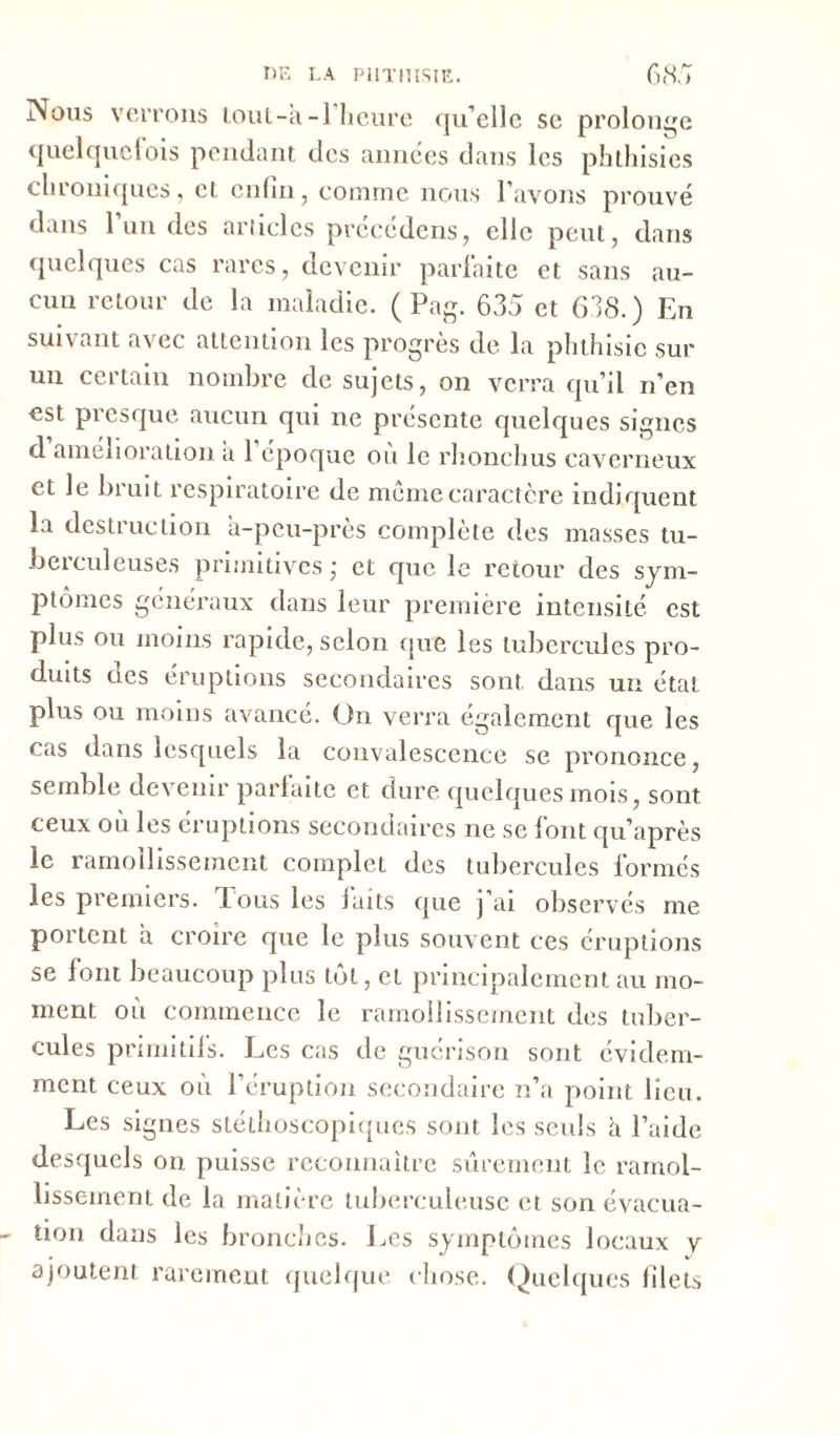 Nous verrons tout-a-l’heure qu’elle sc prolonge quelquefois pendant des années dans les phthisies chroniques, et enfin, comme nous l’avons prouvé dans l’un des articles précédons, elle peut, dans quelques cas rares, devenir parfaite et sans au- cun retour de la maladie. (Pag. 635 et 638.) En suivant avec attention les progrès de la phthisie sur un certain nombre de sujets, on verra qu’il n’en est presque aucun qui ne présente quelques signes d amélioration a 1 époque ou le rhonchus caverneux et le bruit respiratoire de même caractère indiquent la destruction a-peu-près complète des masses tu- berculeuses primitives; et que le retour des sym- ptômes généraux dans leur première intensité est plus ou moins rapide, selon cpie les tubercules pro- duits aes éruptions secondaires sont dans un état plus ou moins avancé. On verra également que les cas dans lesquels la convalescence se prononce, semble devenir parfaite et dure quelques mois, sont ceux où les éruptions secondaires ne se font qu’après le ramollissement complet des tubercules formés les premiers. Tous les laits que j’ai observés me portent a croire que le plus souvent ces éruptions se font beaucoup plus tôt, et principalement au mo- ment où commence le ramollissement des tuber- cules primitiis. Les cas de guérison sont évidem- ment ceux où l’éruption secondaire n’a point lieu. Les signes stéthoscopiques sont les seuls h l’aide desquels on puisse reconnaître sûrement le. ramol- lissement de la matière tuberculeuse et son évacua- tion dans les bronches. Les symptômes locaux v ajoutent rarement quelque chose. Quelques filets