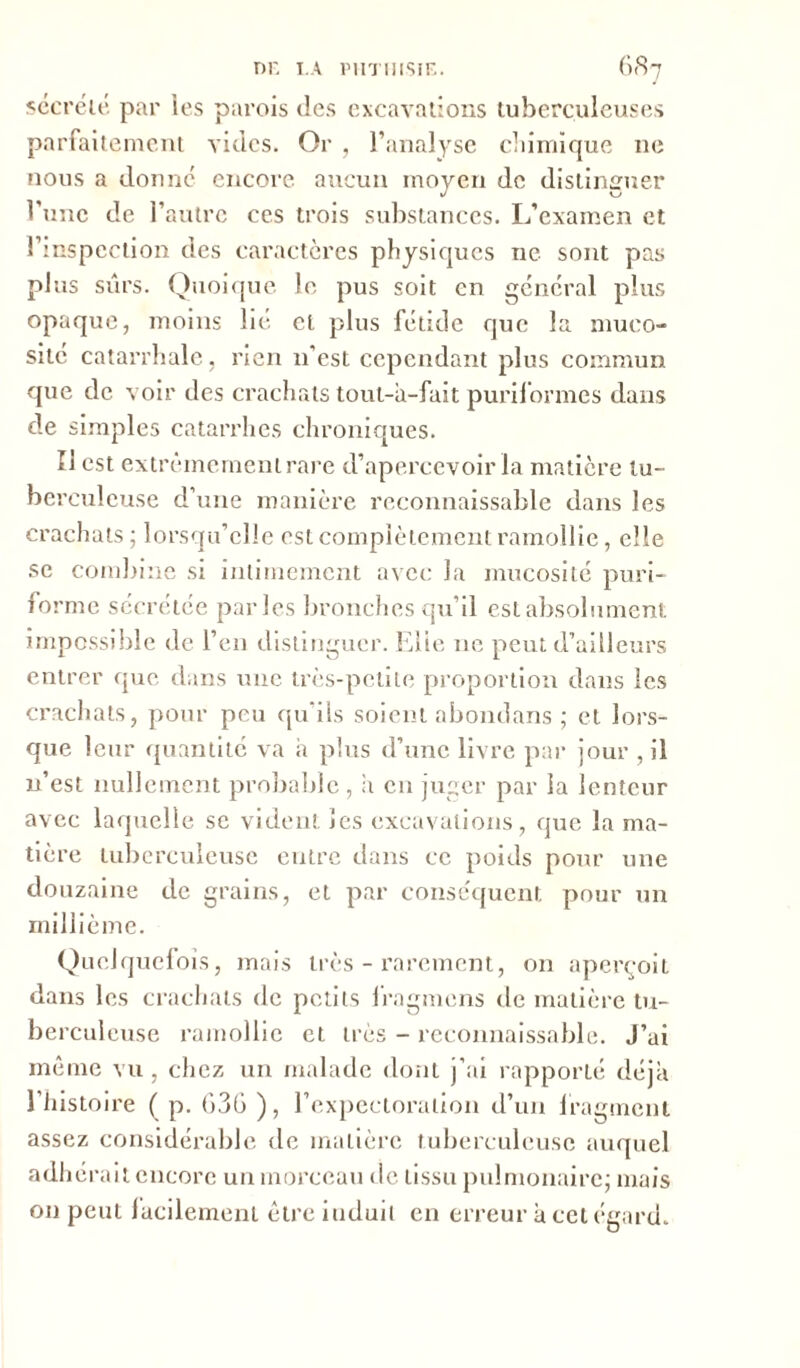 sécrété par les parois îles excavations tuberculeuses parfaitement vides. Or , l’analyse chimique ne nous a donné encore aucun moyen de distinguer l’une de l’autre ces trois substances. L’examen et l’inspection des caractères physiques ne sont pas plus sûrs. Quoique le pus soit en général plus opaque, moins lié cl plus fétide que la muco- sité catarrhale, rien n’est cependant plus commun que de voir des crachats tout-à-fait puriformes dans de simples catarrhes chroniques. Il est extrêmement rare d’apercevoir la matière tu- berculeuse d’une manière reconnaissable dans les crachats ; lorsqu’elle est complètement ramollie, elle se combine si intimement avec la mucosité puri- fo rme sécrétée parles bronches qu’il est absolument impossible de l’en distinguer. Elie 11e peut d’ailleurs entrer que dans une très-petite proportion dans les crachats, pour peu qu’ils soient abondans ; et lors- que leur quantité va a plus d’une livre par jour , il n’est nullement probable, a en juger par la lenteur avec laquelle se vident les excavations, que la ma- tière tuberculeuse entre dans ce poids pour une douzaine de grains, et par conséquent pour un millième. Quelquefois, mais très - rarement, on aperçoit dans les crachats de petits lragmens de matière tu- berculeuse ramollie et très - reconnaissable. J’ai même vu , chez un malade dont j’ai rapporté déjà l’histoire ( p. 636 ), l’expectoration d’un fragment assez considérable de matière tuberculeuse auquel adhérait encore un morceau de tissu pulmonaire; mais on peut facilement être iuduil en erreur à cet égard.