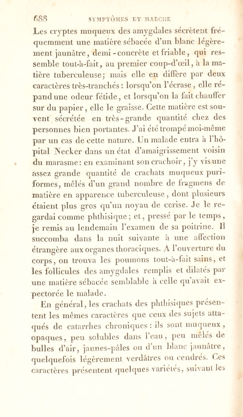 Les cryptes muqueux des amygdales sécrètent fré- quemment une matière sébacée d’un blanc légère- ment jaunâtre, demi-concrète et friable, qui res- semble tout-a-fait, au premier coup-d’œil, a la ma- tière tuberculeuse ; mais elle en diffère par deux caractères très-tranchés : lorsqu’on l’écrase, elle ré- pand une odeur fétide, et lorsqu’on la lait chauffer sur du papier, elle le graisse. Cette matière est sou- vent sécrétée en très-grande quantité chez des personnes bien portantes. J’ai été trompé moi-même par un cas de cette nature. Un malade entra â 1 hô- pital Necker dans un état d’amaigrissement voisin du marasme: en examinant son crachoir, j’y vis une assez grande quantité de crachats muqueux puri- formes, mêlés d’un grand nombre de fragmens de matière en apparence tuberculeuse, dont plusieurs étaient plus gros qu’un noyau de cerise. Je le re- gardai comme phthisique; et, pressé par le temps, je remis au lendemain l’examen de sa poitrine. 11 succomba dans la nuit suivante à une affection étrangère aux organes thoraciques. A 1 ouverture du corps, on trouva les poumons tout-'a-fait sains, et les follicules des amygdales remplis et dilatés par une matière sébacée semblable a celle qu avait ex- pectorée le malade. En général, les crachats des phthisiques présen- tent les mêmes caractères que ceux des sujets atta- qués de catarrhes chroniques : ils sont muqueux , opaques, peu solubles dans l’eau, peu mêles de bulles d’air, jaunes-pâles ou d un blanc jaunâtre, quelquefois légèrement verdâtres ou cendrés. Ces caractères présentent quelques variétés, suivant les