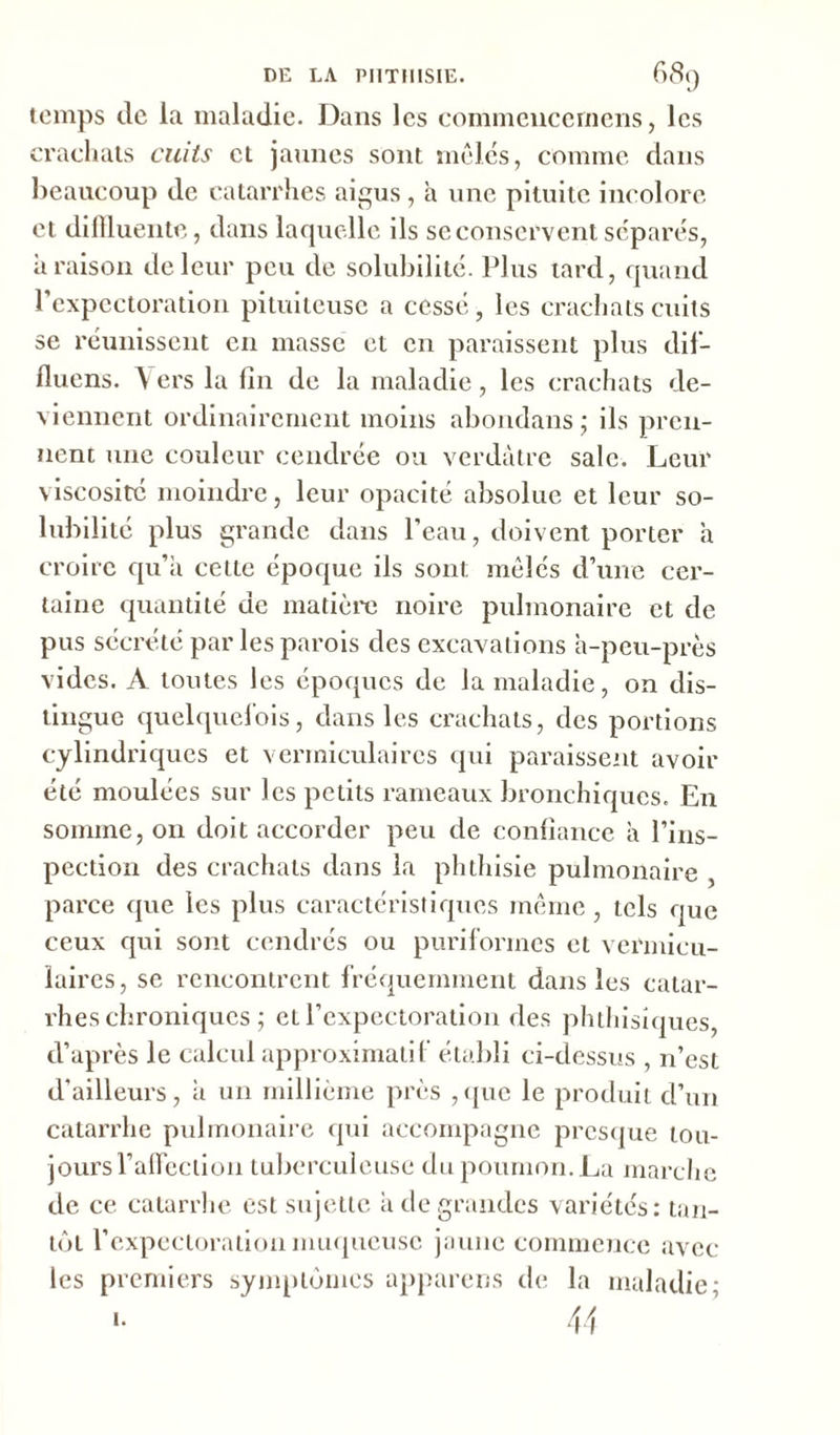 temps de la maladie. Dans les commencernens, les crachats cuits cl jaunes sont mêles, comme dans beaucoup de catarrhes aigus , à une pituite incolore et difïïuente, dans laquelle ils se conservent séparés, à raison de leur peu de solubilité. Plus tard, quand l'expectoration pituiteuse a cessé, les crachats cuits se réunissent en masse et en paraissent plus dif— fluens. \ ers la fin de la maladie, les crachats de- viennent ordinairement moins abondans ; ils pren- nent une couleur cendrée ou verdâtre sale. Leur viscosité moindre, leur opacité absolue et leur so- lubilité plus grande dans l’eau, doivent porter a croire qu’a cette époque ils sont mêlés d’une cer- taine quantité de matière noire pulmonaire et de pus sécrété par les parois des excavations à-peu-près vides. A toutes les époques de la maladie, on dis- tingue quelquefois, dans les crachats, des portions cylindriques et vermiculaires qui paraissent avoir été moulées sur les petits rameaux bronchiques. En somme, on doit accorder peu de confiance à l’ins- pection des crachats dans la phthisie pulmonaire , parce que les plus caractéristiques même , tels que ceux qui sont cendrés ou puriformes et vermicu- laires, se rencontrent fréquemment dans les catar- rhes chroniques ; et l’expectoration des phthisiques, d’après le calcul approximatif établi ci-dessus , n’est d'ailleurs, à un millième près ,que le produit d’un catarrhe pulmonaire qui accompagne presque tou- jours l’afleclion tuberculeuse du poumon. La marche de ce catarrhe est sujette à de grandes variétés: tan- tôt l’expectoration muqueuse jaune commence avec les premiers symptômes appareils de la maladie; i.