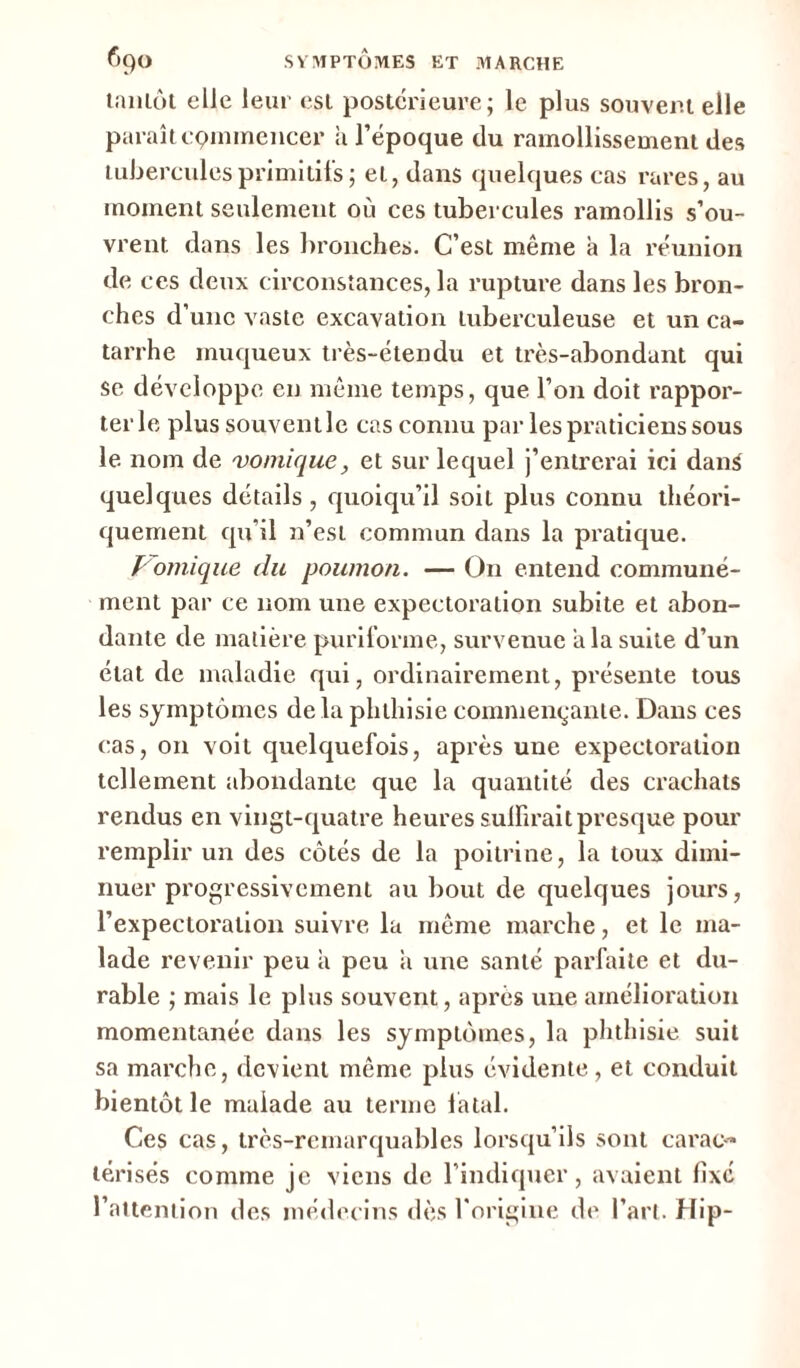 tantôt elle leur est postérieure; le plus souvent elle paraît cpmmencer à l’époque du ramollissement des tubercules primitifs ; et, dans quelques cas rares, au moment seulement où ces tubercules ramollis s’ou- vrent dans les bronches. C’est même a la réunion de ces deux circonstances, la rupture dans les bron- ches d’une vaste excavation tuberculeuse et un ca- tarrhe muqueux très-étendu et très-abondant qui se développe en même temps, que l’on doit rappor- ter le plus souvent le cas connu par les praticiens sous le nom de vomique, et sur lequel j’entrerai ici dans quelques détails , quoiqu’il soit plus connu théori- quement qu’il n’est commun dans la pratique. Vomique du poumon. — On entend communé- ment par ce nom une expectoration subite et abon- dante de matière puriforme, survenue a la suite d’un état de maladie qui, ordinairement, présente tous les symptômes de la phthisie commençante. Dans ces cas, on voit quelquefois, après une expectoration tellement abondante que la quantité des crachats rendus en vingt-quatre heures suffirait presque pour remplir un des côtés de la poitrine, la toux dimi- nuer progressivement au bout de quelques jours, l’expectoration suivre la même marche, et le ma- lade revenir peu a peu a une santé parfaite et du- rable ; mais le plus souvent, après une amélioration momentanée dans les symptômes, la phthisie suit sa marche, devient même plus évidente, et conduit bientôt le maiade au terme fatal. Ces cas, très-remarquables lorsqu’ils sont carac- térisés comme je viens de l’indiquer, avaient fixé l’attention des médecins dès l'origine de l’art. Hip-