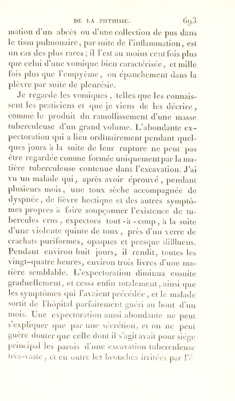 mation d’un abcès ou d’une collection de pus dans le tissu pulmonaire, par suite de l'inflammation, est un cas des plus rares ; il l'est au moins cent lois plus que celui d’une vomique bien caractérisée, et mille fois plus que l’cmpyème, ou épanchement dans la plèvre par suite de pleurésie. Je regarde les vomiques , telles que les connais- sent les praticiens et (pie je viens de les décrire, comme le produit du ramollissement d’une masse tuberculeuse d’un grand volume. L’abondante ex- pectoration qui a lieu ordinairement pendant quel- ques jours a la suite de leur rupture ne peut pas être regardée comme formée uniquementpar la ma- tière tuberculeuse contenue dans l’excavation. J’ai vu un malade qui , après avoir éprouvé , pendant plusieurs mois, une toux sèche accompagnée de dyspnée, de lièvre hectique et des autres symptô- mes propres a laire soupçonner l’existence de tu- bercules crus, expectora tout-à-coup, à la suite d’une violente quinte de toux , près d’un verre de crachats purilormes, opaques et presque dillluens. Pendant environ huit jours, il rendit, toutes les vingt-quatre heures, environ trois livres d’une ma- tière semblable. L’expectoration diminua ensuite graduellement, et cessa enfin totalement, ainsi que les symptômes qui l’avaient précédée , et le malade sortit de l’hôpital parfaitement guéri au bout d’un mois. Une expectoration aussi abondante ne peut s’expliquer que par une sécrétion, et on ne peut guère douter que celle dont il s’agit avait pour siège, principal les parois d’une excavation tuberculeuse tres-vasie , et en outre les bronches irritées par l’é