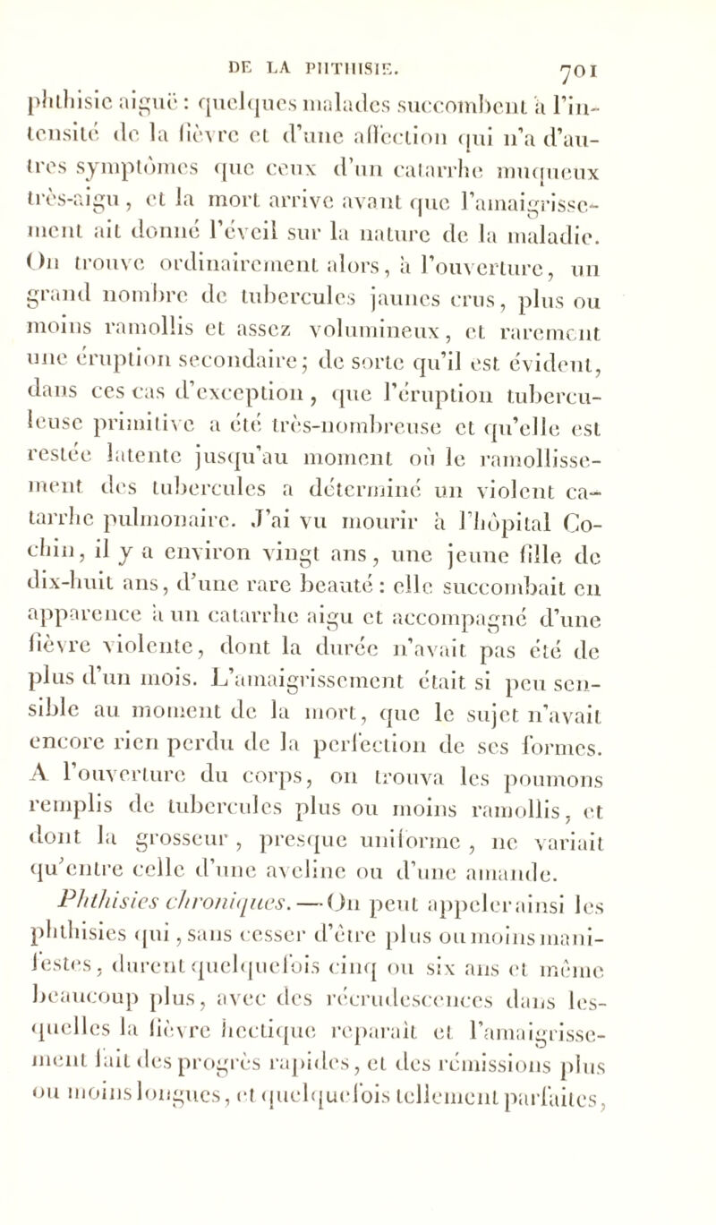 phthisie aiguë : quelques malades succombent a l’iii- tensité de la lièvre et d’une affection qui 11’a d’au- tres symptômes que ceux d’un catarrhe muqueux très-aigu, et la mort arrive avant que l'amaigrisse- ment ait donné l’éveil sur la nature de la maladie. On trouve ordinairement alors, à l'ouverture, un grand nombre de tubercules jaunes crus, plus ou moins ramollis et assez volumineux, et rarement une éruption secondaire; de sorte qu’il est évident, dans ces cas d’exception, que l’éruption tubercu- leuse primitive a été très-nombreuse et qu’elle est restée latente jusqu’au moment où le ramollisse- ment des tubercules a déterminé un violent ca- tarrhe pulmonaire. J’ai vu mourir à l’hôpital Co- chin, il y a environ vingt ans, une jeune fille de dix-huit ans, d’une rare beauté: elle succombait en apparence a un catarrhe aigu et accompagné d’une fièvre violente, dont la durée n’avait pas été de plus d’un mois. L’amaigrissement était si peu sen- sible au moment de la mort, que le sujet n’avait encore rien perdu de la perfection de ses formes. A l’ouverture du corps, on trouva les poumons remplis de tubercules plus ou moins ramollis, et dont la grosseur, presque uniforme , 11e variait qu’entre celle d’une aveline ou d’une amande. Phthisies chroniques. — On peut appeler ainsi les phthisies qui, sans cesser d’ètrc plus ou moins mani- iestes, durent quelquefois cinq ou six ans et même beaucoup plus, avec des récrudescenccs dans les- quelles la fièvre hectique reparaît et l’amaigrisse- ment lait des progrès rapides, et des rémissions plus ou moins longues, et quelquefois tellement parfaites.