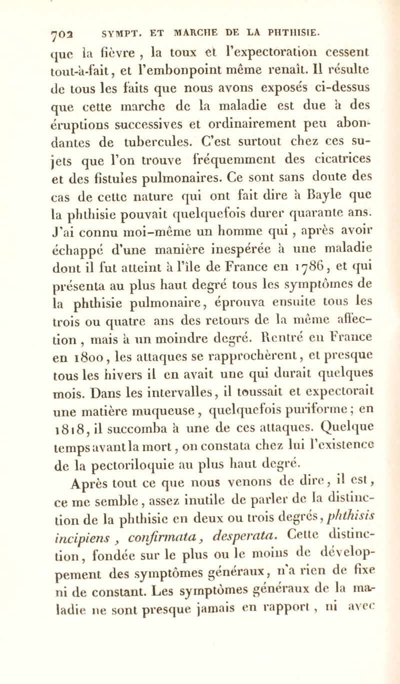 703 SYMPT. ET MARCHE DE LA PHTHISIE. que la fièvre , la toux et l’expectoration cessent tout-a-fait, et l’embonpoint même renaît. Il résulte de tous les faits que nous avons exposés ci-dessus que cette marche de la maladie est due a des éruptions successives et ordinairement peu abon- dantes de tubercules. C’est surtout chez ces su- jets que l’on trouve fréquemment des cicatrices et des fistules pulmonaires. Ce sont sans doute des cas de cette nature qui ont fait dire a Bayle que la phthisie pouvait quelquefois durer quarante ans. J'ai connu moi-même un homme qui, après avoir échappé d’une manière inespérée a une maladie dont il fut atteint à l’île de France en 1786, et qui présenta au plus haut degré tous les symptômes de la phthisie pulmonaire, éprouva ensuite tous les trois ou quatre ans des retours de la même affec- tion , mais a un moindre degré. Rentré eu France en 1800, les attaques se rapprochèrent, et presque tous les hivers il en avait une qui durait quelques mois. Dans les intervalles, il toussait et expectorait une matière muqueuse , quelquefois puriforme ; en 1818, il succomba a une de ces attaques. Quelque temps avant la mort, on constata chez lui l’existence de la pectoriloquie au plus haut degré. Après tout ce que nous venons de dire, il est, ce me semble, assez inutile de parler de la distinc- tion de la phthisie en deux ou trois degrés, phthisis incipiens , confirmât a, despercita. Cette distinc- tion, fondée sur le plus ou le moins de dévelop- pement des symptômes généraux, n a rien de fixe ni de constant. Les symptômes généraux de la ma- ladie ne sont presque jamais en rapport, ni avec