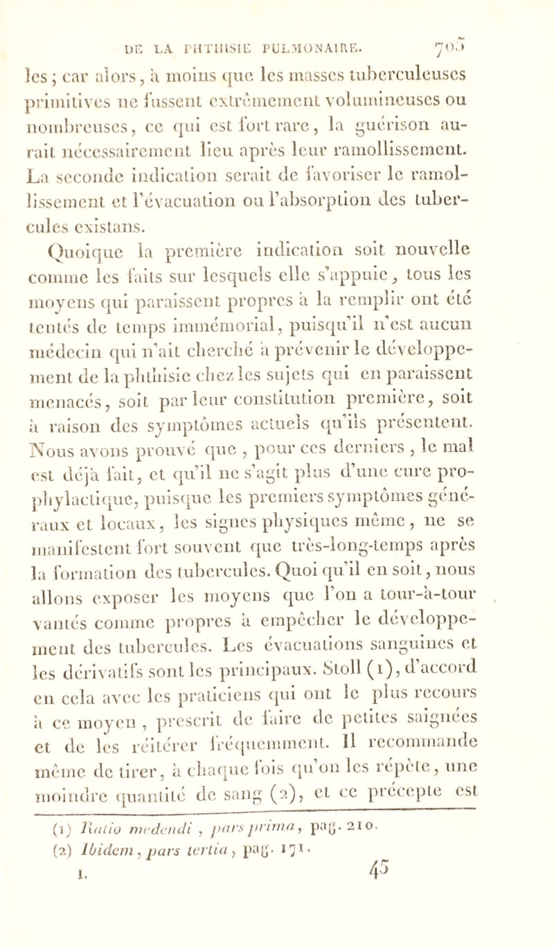 les ; car alors, a moins que les masses tuberculeuses primitives ne fussent extrêmement volumineuses ou nombreuses, ce qui est fort rare, la guérison au- rait nécessairement lieu après leur ramollissement. La seconde indication serait de favoriser le ramol- lissement et l’évacuation ou l’absorption des tuber- cules existans. Quoique la première indication soit, nouvelle comme les faits sur lesquels elle s’appuie, tous les moyens qui paraissent propres a la remplir ont etc tentés de temps immémorial, puisqu il n est aucun médecin qui n’ait cherché a prévenir le développe- ment de la phthisie chez les sujets qui en paraissent menacés, soit par leur constitution première, soit ii raison des symptômes actuels qu’ils présentent. Nous avons prouvé que , pour ces derniers , le mal est déjà fait, et qu’il 11e s’agit plus d’une cure pro- phylactique, puisque les premiers symptômes géné- raux et locaux, les signes physiques même, 11c se manifestent fort souvent que très-long-temps après la formation des tubercules. Quoi qu il en soit, nous allons exposer les moyens que l’on a tour-a-tour vantés comme propres a empêcher le développe- ment des tubercules. Les évacuations sanguines et les dérivatifs sont les principaux. Stoll (1), d’accord en cela avec les praticiens qui ont le plus recours ii ce moyen , prescrit de faire de petites saignées et de les réitérer fréquemment. 11 recommande même de tirer, à chaque lois qu on les répète, une moindre quantité de sang (2), eL ce précepte est (1) Ratio medcudi , pars prima, pag. 210. (2) Ibidem , pars lerlia , pag. 171 • 45