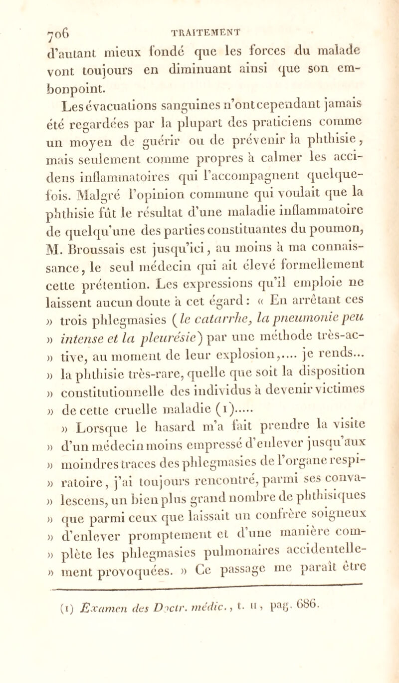 ^06 traitement d’autant mieux fondé que les forces du malade vont toujours en diminuant ainsi que son em- bonpoint. Les évacuations sanguines n’ont cependant jamais été regardées par la plupart des praticiens comme un moyen de guérir ou de prévenir la phthisie, mais seulement comme propres a calmer les acci- dens inflammatoires qui l’accompagnent quelque- fois. Malgré l’opinion commune qui voulait que la phthisie fût le résultat d’une maladie inflammatoire de quelqu’une des parties constituantes du poumon, M. Broussais est jusqu’ici, au moins a ma connais- sance, le seul médecin qui ait élevé formellement cette prétention. Les expressions qu’il emploie ne laissent aucun doute a cet egard : « En arrêtant ces » trois phlegmasies (Ze catarrhe, la pneumonie, peu )) intense et la pleurésie) par une méthode très-ac- » tive, au moment de leur explosion,.... je rends... la phthisie très-rare, quelle que soit la disposition constitutionnelle des individus a devenir victimes de cette cruelle maladie (i) » Lorsque le hasard m’a fait prendre la visite d’un médecin moins empressé d’enlever jusqu aux moindres traces des phlegmasies de l’organe respi- a ratoire, j’ai toujours rencontré, parmi ses coava- » lescens, un bien plus grand nombre de phthisiques » que parmi ceux que laissait un confrère soigneux » d’enlever promptement et dune manièie com- » plète les phlegmasies pulmonaires accidcntelle- » ment provoquées, a Le passage me parait ètic