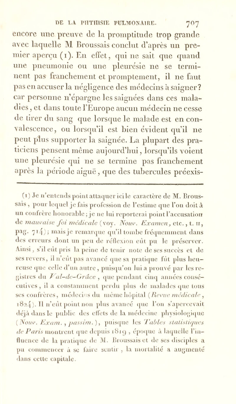 encore une preuve de la promptitude trop grande avec laquelle M Broussais conclut d’après un pre- mier aperçu (1). En effet, qui ne sait que quand une pneumonie ou une pleurésie 11c se termi- nent pas franchement et promptement, il ne faut pas en accuser la négligence des médecins a saigner? car personne n’épargne les saignées dans ces mala- dies , et dans toute l’Europe aucun médecin 11e cesse de tirer du sang que lorsque le malade est en con- valescence, ou lorsqu’il est bien évident qu’il 11e peut plus supporter la saignée. La plupart des pra- ticiens pensent même aujourd’hui, lorsqu’ils voient une pleurésie qui 11e se termine pas franchement après la période aiguë, que ries tubercules préexis- (1) Je n’entends point attaquer ici le caractère de M. Brous- sais , pour lequel je fais profession de l’estime que l’on doit à un confrère honorable; je 11e lui reporterai point l’accusation de mauvaise J'ai médicale (voy. Nouv. Examen, etc., t. ir, pag. 71 j); niais je remarque qu’il tombe fréquemment dans des erreurs dont un peu de réflexion eût pu le préserver. Ainsi, s’il eût pris la peine de tenir note de ses succès et de ses revers, il n’eût, pas avancé que sa pratique fût plus heu- reuse que celle d’un autre , puisqu’on lui a prouvé par les re- gistres du Val-de-Grdce , que pendant cinq années consé- cutives , il a constamment perdu plus de malades (pie tous ses confrères, médecins du même hôpital (Revue médicale , 1824 )• H n’eût point non plus avancé que l’on s’apercevait déjà dans le public des effets de la médecine physiologique ( Nouv. Exam. , jiassim. ), puisque les Tables statistiques de Paris montrent que depuis 1819 , époque à laquelle l’in- fluence de la pratique de M. Broussais et de ses disciples a pu commencer à se faire sentir , la mortalité a augmenté dans cette capitale.