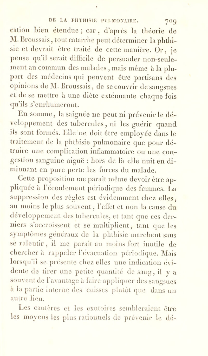 cation bien étendue ; car , d’après la théorie de M. Broussais, tout catarrhe peut déterminer la phthi- sie et devrait être traité de cette manière. Or, je pense qu’il serait difficile de persuader non-seule- ment au commun des malades, mais même à la plu- part des médecins qui peuvent être partisans des opinions de M. Broussais, de se couvrir de sangsues et tic se mettre à une diète exténuante chaque lois qu’ils s’enrhumeront. En somme, la saignée ne peut ni prévenir le dé- veloppement des tubercules, ni les guérir quand ils sont formés. Elle ne doit être employée dans le traitement de la phthisie pulmonaire que pour dé- truire une complication inflammatoire ou une con- gestion sanguine aiguë : hors de la elle nuit en di- minuant en pure perte les forces du malade. Celte proposition me paraît même devoir être ap- pliquée a l’écoulement périodique des femmes. La suppression des règles est évidemment chez elles, au moins le plus souvent, l’effet et non la cause du développement des tubercules, et tant que ces der- niers s’accroissent et se multiplient, tant que les symptômes généraux de la phthisie marchent sans se ralentir, il me parait au moins fort inutile de chercher a rappeler l’évacuation périodique. Mais lorsqu’il se présente chez elles une indication évi- dente de tirer une petite quantité de. sang, il y a souvent de l’avantage à laire appliquer des sangsues a la partie interne des cuisses plutôt que dans un autre lieu. Les cautères et les exutoires sembleraient être les moyens les plus rationnels de prévenir le dé-