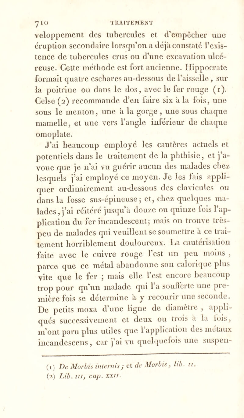 7IO veloppement des tubercules et d’empêcher une éruption secondaire lorsqu’on a déjà constaté l’exis- tence de tubercules crus ou d’une excavation ulcé- reuse. Cette méthode est fort ancienne. Hippocrate formait quatre eschares au-dessous de faisselle, sur la poitrine ou dans le dos, avec le fer rouge (1). Celsc (2) recommande d’en faire six à la fois, une sous le menton, une a la gorge , une sous chaque mamelle, et une vers l’angle inférieur de chaque omoplate. J’ai beaucoup employé les cautères actuels et potentiels dans le traitement de la phthisie, et j’a- voue que je n’ai vu guérir aucun des malades chez lesquels j’ai employé ce moyen. Je les fais appli- quer ordinairement au-dessous des clavicules ou dans la fosse sus-épineuse ; et, chez quelques ma- lades , j’ai réitéré jusqu’à douze ou quinze fois l’ap- plication du fer incandescent; mais 011 trouve très- peu de malades qui veuillent se soumettre a ce trai- tement horriblement douloureux. La cautérisation faite avec le cuivre rouge l’est un peu moins , parce que ce métal abandonne son calorique plus vite que le fer ; mais elle l’est encore beaucoup trop pour qu’un malade qui 1 a soufferte une pre- mière lois se détermine a y recourir une seconde. De petits moxa d’une ligne de diamètre , appli- qués successivement et deux ou trois a la lois, m’ont paru plus utiles que 1 application des métaux incandescens, car j’ai vu quelquelois une suspen- (1) De Morbis inlernis ; et de Morbis, lib. 11. (2) Lib. m, cap. xxii.