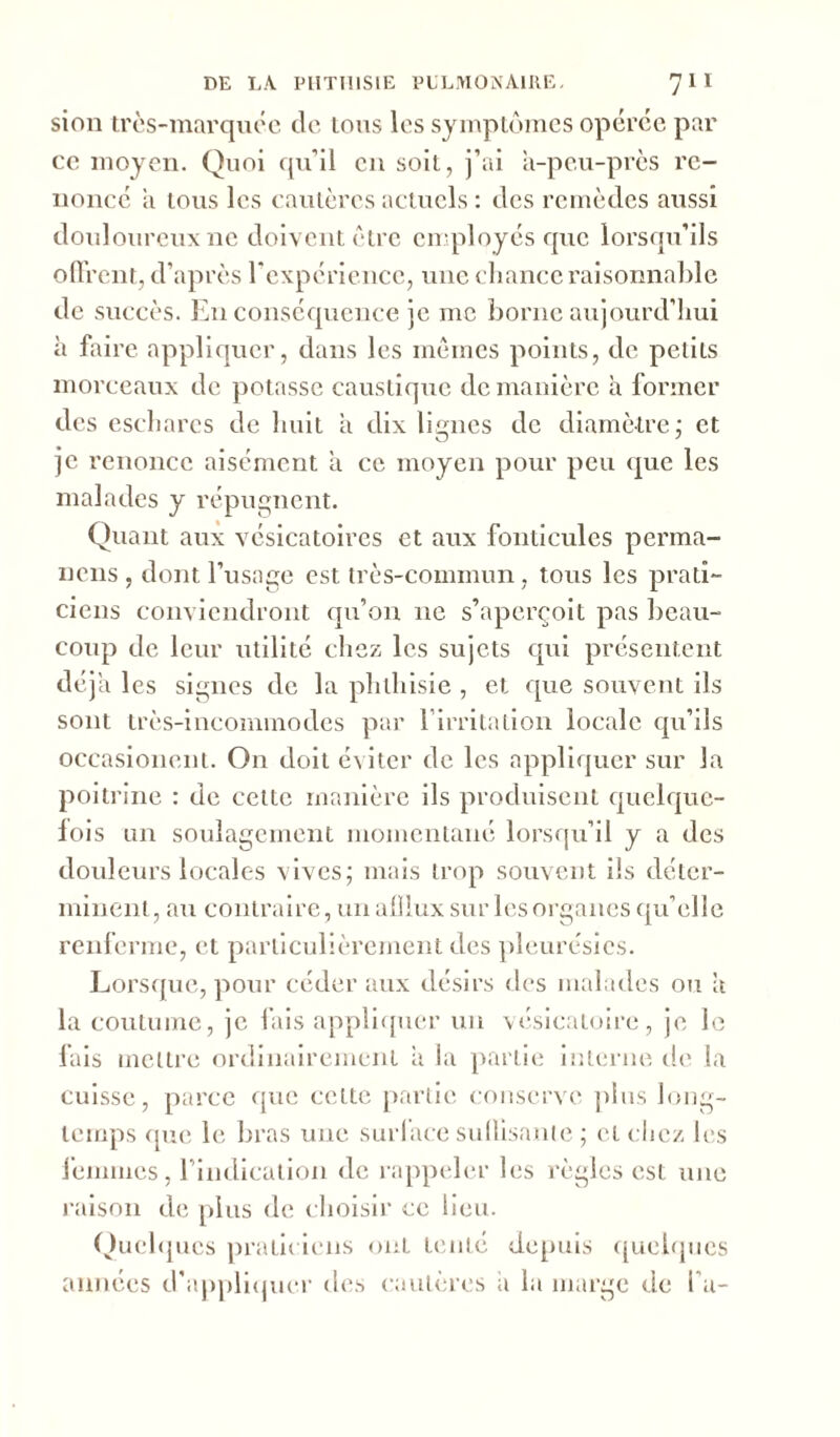 sion très-marquée de tous les symptômes opérée par ce moyen. Quoi qu’il en soit, j’ai à-peu-près re- nonce à tous les cautères actuels : des remèdes aussi douloureux ne doivent être employés que lorsqu’ils offrent, d’après l’expérience, une chance raisonnable de succès. En conséquence je me borne aujourd'hui à faire appliquer, dans les mêmes points, de petits morceaux de potasse caustique de manière à former des eschares de huit à dix lignes de diamètre; et O J je renonce aisément à ce moyen pour peu que les malades y répugnent. Quant aux vésicatoires et aux fonticules perma- nens, dont l’usage est très-commun, tous les prati- ciens conviendront qu’on ne s’aperçoit pas beau- coup de leur utilité chez les sujets qui présentent déjà les signes de la phthisie , et que souvent ils sont très-incommodes par l'irritation locale qu’ils occasionent. On doit éviter de les appliquer sur la poitrine : de cette manière ils produisent quelque- lois un soulagement momentané lorsqu’il y a des douleurs locales vives; mais trop souvent ils déter- minent, au contraire, un alllux sur les organes qu’elle renferme, et particulièrement des pleurésies. Lorsque, pour céder aux désirs des malades ou à la coutume, je fais appliquer un vésicatoire, je le fais mettre ordinairement à la partie interne île la cuisse, parce que cette partie conserve plus long- temps que le bras une surlace suffisante ; et chez les femmes, l'indication de rappeler les règles est une raison de plus de choisir ce lieu. Quelques praticiens ont tenté depuis quelques années d'appliquer des cautères à la marge de l a-