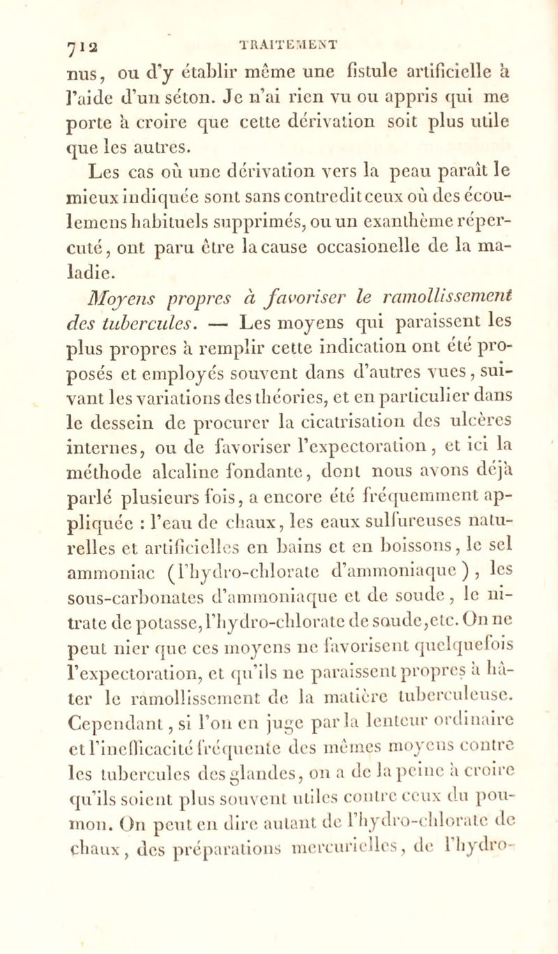 nus, ou d’y établir môme une fistule artificielle a l’aide d’un séton. Je n’ai rien vu ou appris qui me porte a croire que cette dérivation soit plus utile que les autres. Les cas où une dérivation vers la peau paraît le mieux indiquée sont sans contredit ceux où des écou- lemcns habituels supprimés, ou un exanthème réper- cuté, ont paru être la cause occasionelle de la ma- ladie. Moyens propres à favoriser le ramollissement des tubercules. — Les moyens qui paraissent les plus propres à remplir cette indication ont été pro- posés et employés souvent dans d’autres vues, sui- vant les variations des théories, et en particulier dans le dessein de procurer la cicatrisation des ulcères internes, ou de favoriser l’expectoration, et ici la méthode alcaline fondante, dont nous avons déjà parlé plusieurs fois, a encore été fréquemment ap- pliquée : l’eau de chaux, les eaux sullureuses natu- relles et artificielles en bains et en boissons, le sel ammoniac (l’hydro-chlorate d’ammoniaque), les sous-carbonates d’ammoniaque et de soude, le ni- trate de potasse, l’hydro-chloratc de soude,etc. On ne peut nier que ces moyens ne favorisent quelquefois l’expectoration, et qu’ils ne paraissent propres a hâ- ter le ramollissement de la matière tuberculeuse. Cependant, si l’on en juge parla lenteur ordinaire ctl’inefiicacité fréquente des mêmes moyens contre les tubercules des glandes, on a de la peine a croire qu’ils soient plus souvent utiles contre ceux du pou- mon. On peut en dire autant de l hydro-chlorate rie chaux, des préparations mercurielles, de 1 hydro-